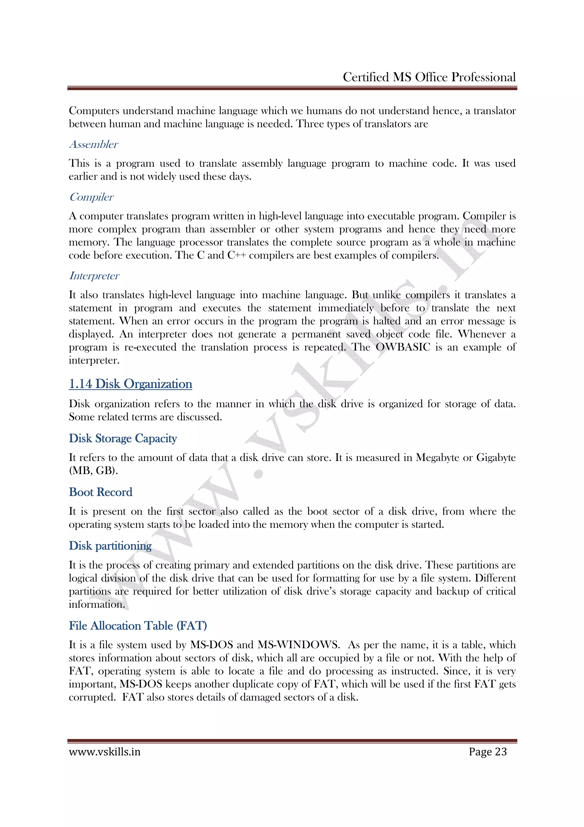 Certified MS Office Professional
www.vskills.in Page 23
Computers understand machine language which we humans do not understand hence, a translator
between human and machine language is needed. Three types of translators are
Assembler
This is a program used to translate assembly language program to machine code. It was used
earlier and is not widely used these days.
Compiler
A computer translates program written in high-level language into executable program. Compiler is
more complex program than assembler or other system programs and hence they need more
memory. The language processor translates the complete source program as a whole in machine
code before execution. The C and C++ compilers are best examples of compilers.
Interpreter
It also translates high-level language into machine language. But unlike compilers it translates a
statement in program and executes the statement immediately before to translate the next
statement. When an error occurs in the program the program is halted and an error message is
displayed. An interpreter does not generate a permanent saved object code file. Whenever a
program is re-executed the translation process is repeated. The OWBASIC is an example of
interpreter.
1.141.141.141.14 Disk OrganizationDisk OrganizationDisk OrganizationDisk Organization
Disk organization refers to the manner in which the disk drive is organized for storage of data.
Some related terms are discussed.
Disk Storage CapacityDisk Storage CapacityDisk Storage CapacityDisk Storage Capacity
It refers to the amount of data that a disk drive can store. It is measured in Megabyte or Gigabyte
(MB, GB).
Boot RecordBoot RecordBoot RecordBoot Record
It is present on the first sector also called as the boot sector of a disk drive, from where the
operating system starts to be loaded into the memory when the computer is started.
Disk partitioningDisk partitioningDisk partitioningDisk partitioning
It is the process of creating primary and extended partitions on the disk drive. These partitions are
logical division of the disk drive that can be used for formatting for use by a file system. Different
partitions are required for better utilization of disk drive’s storage capacity and backup of critical
information.
File Allocation Table (FAT)File Allocation Table (FAT)File Allocation Table (FAT)File Allocation Table (FAT)
It is a file system used by MS-DOS and MS-WINDOWS. As per the name, it is a table, which
stores information about sectors of disk, which all are occupied by a file or not. With the help of
FAT, operating system is able to locate a file and do processing as instructed. Since, it is very
important, MS-DOS keeps another duplicate copy of FAT, which will be used if the first FAT gets
corrupted. FAT also stores details of damaged sectors of a disk.
 