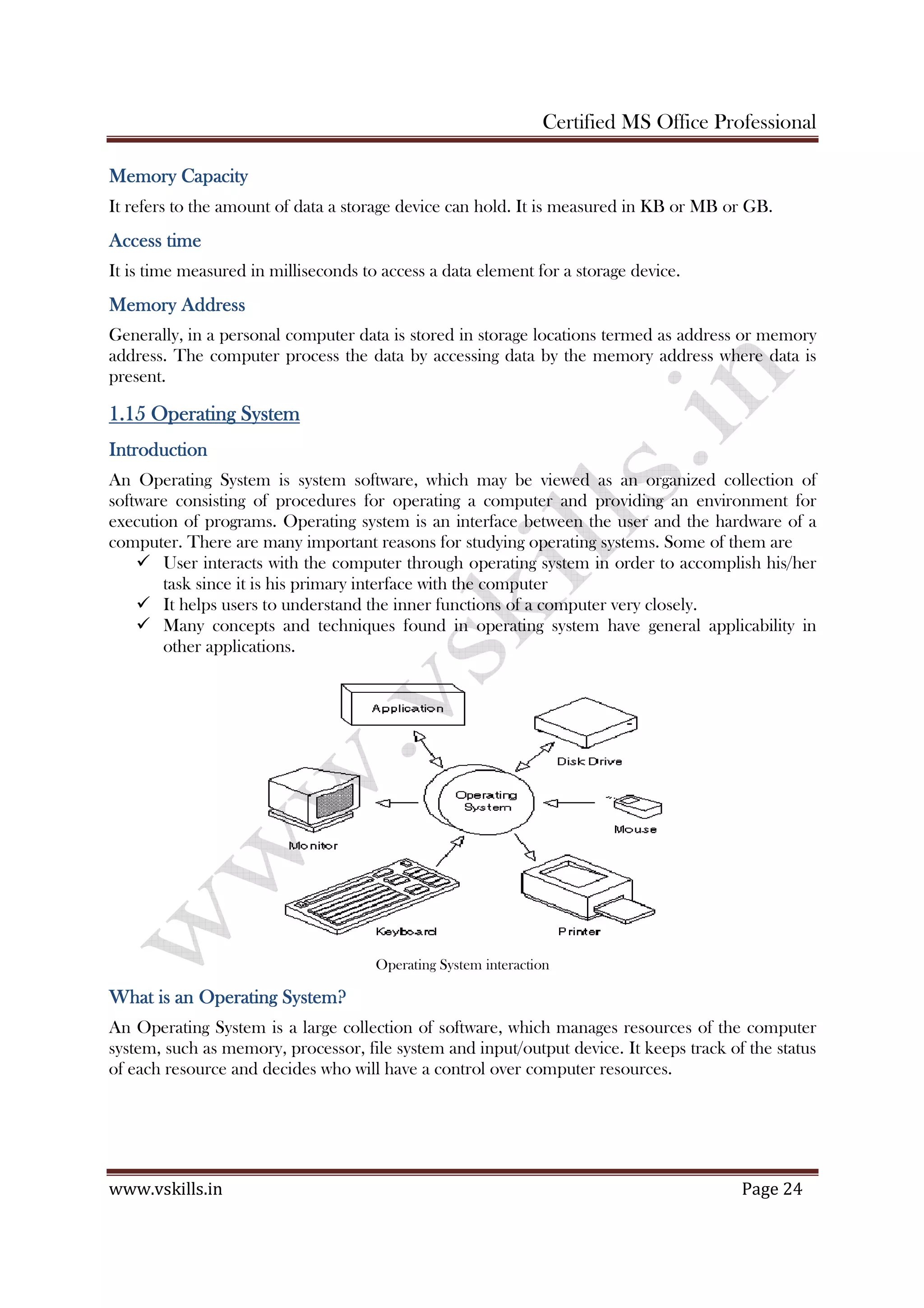 Certified MS Office Professional
www.vskills.in Page 24
MemoryMemoryMemoryMemory CapacityCapacityCapacityCapacity
It refers to the amount of data a storage device can hold. It is measured in KB or MB or GB.
Access timeAccess timeAccess timeAccess time
It is time measured in milliseconds to access a data element for a storage device.
MemoryMemoryMemoryMemory AddressAddressAddressAddress
Generally, in a personal computer data is stored in storage locations termed as address or memory
address. The computer process the data by accessing data by the memory address where data is
present.
1.151.151.151.15 Operating SystemOperating SystemOperating SystemOperating System
IntroductionIntroductionIntroductionIntroduction
An Operating System is system software, which may be viewed as an organized collection of
software consisting of procedures for operating a computer and providing an environment for
execution of programs. Operating system is an interface between the user and the hardware of a
computer. There are many important reasons for studying operating systems. Some of them are
User interacts with the computer through operating system in order to accomplish his/her
task since it is his primary interface with the computer
It helps users to understand the inner functions of a computer very closely.
Many concepts and techniques found in operating system have general applicability in
other applications.
Operating System interaction
What is an Operating System?What is an Operating System?What is an Operating System?What is an Operating System?
An Operating System is a large collection of software, which manages resources of the computer
system, such as memory, processor, file system and input/output device. It keeps track of the status
of each resource and decides who will have a control over computer resources.
 