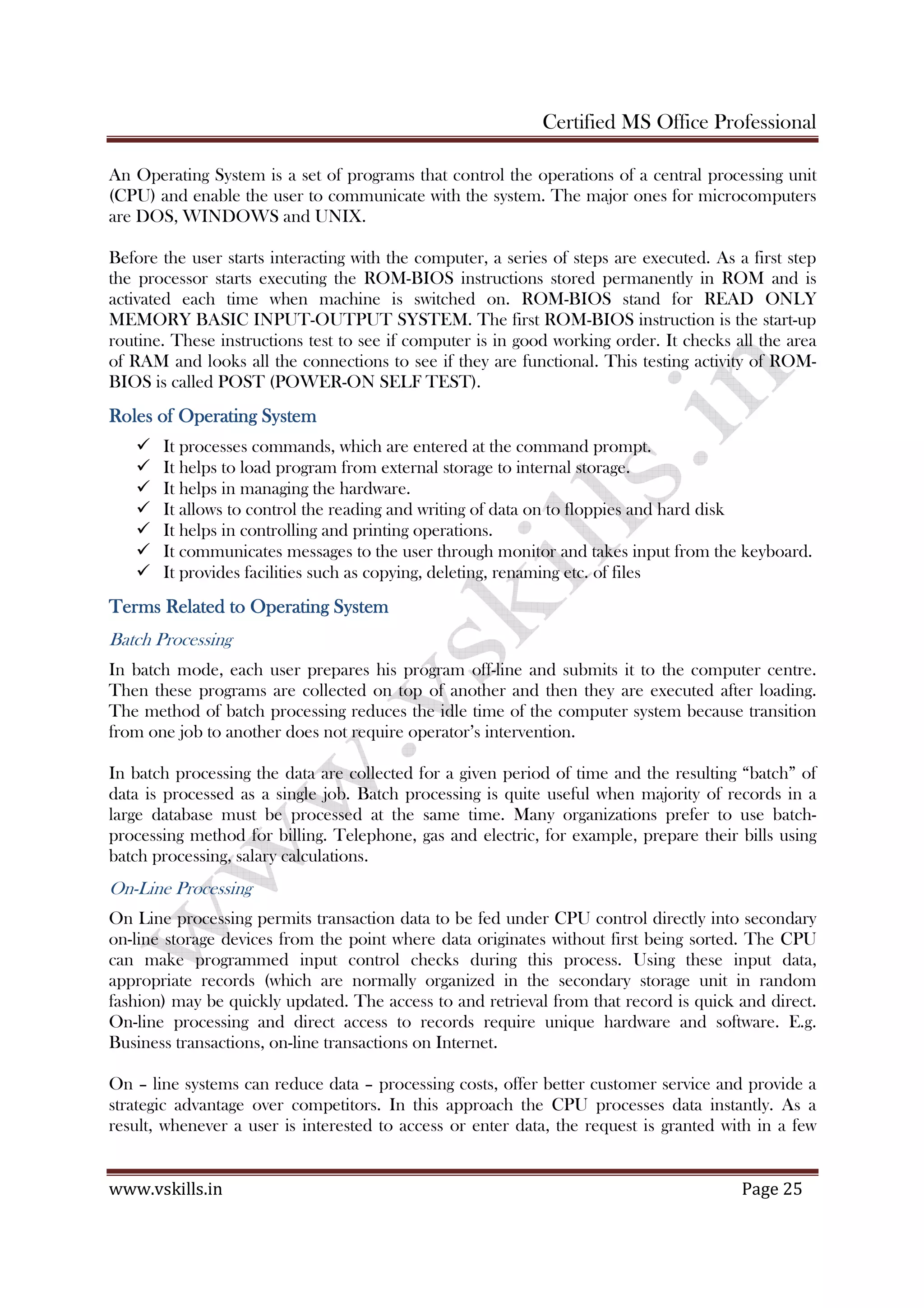 Certified MS Office Professional
www.vskills.in Page 25
An Operating System is a set of programs that control the operations of a central processing unit
(CPU) and enable the user to communicate with the system. The major ones for microcomputers
are DOS, WINDOWS and UNIX.
Before the user starts interacting with the computer, a series of steps are executed. As a first step
the processor starts executing the ROM-BIOS instructions stored permanently in ROM and is
activated each time when machine is switched on. ROM-BIOS stand for READ ONLY
MEMORY BASIC INPUT-OUTPUT SYSTEM. The first ROM-BIOS instruction is the start-up
routine. These instructions test to see if computer is in good working order. It checks all the area
of RAM and looks all the connections to see if they are functional. This testing activity of ROM-
BIOS is called POST (POWER-ON SELF TEST).
Roles of ORoles of ORoles of ORoles of Operatingperatingperatingperating SSSSystemystemystemystem
It processes commands, which are entered at the command prompt.
It helps to load program from external storage to internal storage.
It helps in managing the hardware.
It allows to control the reading and writing of data on to floppies and hard disk
It helps in controlling and printing operations.
It communicates messages to the user through monitor and takes input from the keyboard.
It provides facilities such as copying, deleting, renaming etc. of files
Terms Related to Operating SystemTerms Related to Operating SystemTerms Related to Operating SystemTerms Related to Operating System
Batch Processing
In batch mode, each user prepares his program off-line and submits it to the computer centre.
Then these programs are collected on top of another and then they are executed after loading.
The method of batch processing reduces the idle time of the computer system because transition
from one job to another does not require operator’s intervention.
In batch processing the data are collected for a given period of time and the resulting “batch” of
data is processed as a single job. Batch processing is quite useful when majority of records in a
large database must be processed at the same time. Many organizations prefer to use batch-
processing method for billing. Telephone, gas and electric, for example, prepare their bills using
batch processing, salary calculations.
On-Line Processing
On Line processing permits transaction data to be fed under CPU control directly into secondary
on-line storage devices from the point where data originates without first being sorted. The CPU
can make programmed input control checks during this process. Using these input data,
appropriate records (which are normally organized in the secondary storage unit in random
fashion) may be quickly updated. The access to and retrieval from that record is quick and direct.
On-line processing and direct access to records require unique hardware and software. E.g.
Business transactions, on-line transactions on Internet.
On – line systems can reduce data – processing costs, offer better customer service and provide a
strategic advantage over competitors. In this approach the CPU processes data instantly. As a
result, whenever a user is interested to access or enter data, the request is granted with in a few
 