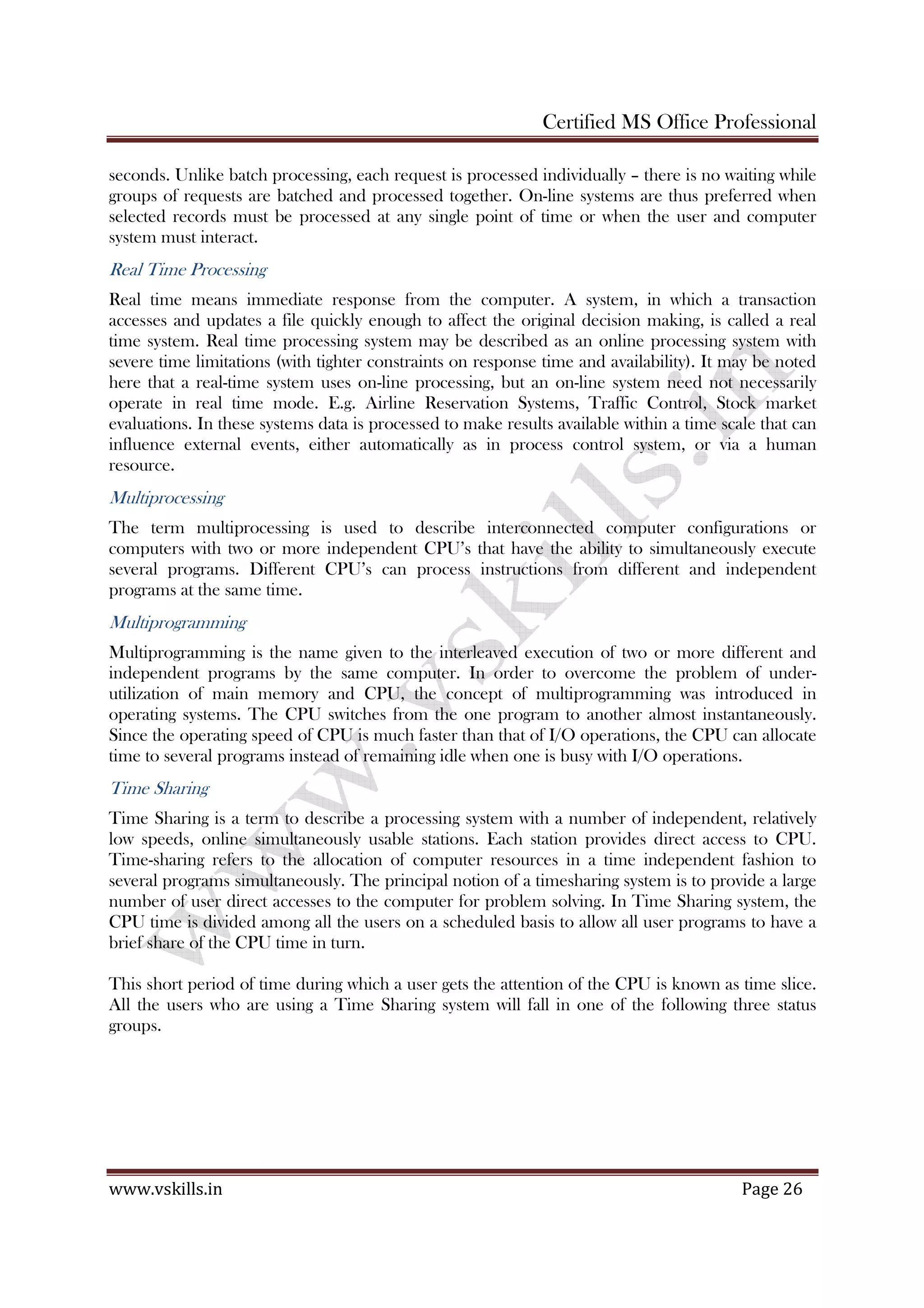 Certified MS Office Professional
www.vskills.in Page 26
seconds. Unlike batch processing, each request is processed individually – there is no waiting while
groups of requests are batched and processed together. On-line systems are thus preferred when
selected records must be processed at any single point of time or when the user and computer
system must interact.
Real Time Processing
Real time means immediate response from the computer. A system, in which a transaction
accesses and updates a file quickly enough to affect the original decision making, is called a real
time system. Real time processing system may be described as an online processing system with
severe time limitations (with tighter constraints on response time and availability). It may be noted
here that a real-time system uses on-line processing, but an on-line system need not necessarily
operate in real time mode. E.g. Airline Reservation Systems, Traffic Control, Stock market
evaluations. In these systems data is processed to make results available within a time scale that can
influence external events, either automatically as in process control system, or via a human
resource.
Multiprocessing
The term multiprocessing is used to describe interconnected computer configurations or
computers with two or more independent CPU’s that have the ability to simultaneously execute
several programs. Different CPU’s can process instructions from different and independent
programs at the same time.
Multiprogramming
Multiprogramming is the name given to the interleaved execution of two or more different and
independent programs by the same computer. In order to overcome the problem of under-
utilization of main memory and CPU, the concept of multiprogramming was introduced in
operating systems. The CPU switches from the one program to another almost instantaneously.
Since the operating speed of CPU is much faster than that of I/O operations, the CPU can allocate
time to several programs instead of remaining idle when one is busy with I/O operations.
Time Sharing
Time Sharing is a term to describe a processing system with a number of independent, relatively
low speeds, online simultaneously usable stations. Each station provides direct access to CPU.
Time-sharing refers to the allocation of computer resources in a time independent fashion to
several programs simultaneously. The principal notion of a timesharing system is to provide a large
number of user direct accesses to the computer for problem solving. In Time Sharing system, the
CPU time is divided among all the users on a scheduled basis to allow all user programs to have a
brief share of the CPU time in turn.
This short period of time during which a user gets the attention of the CPU is known as time slice.
All the users who are using a Time Sharing system will fall in one of the following three status
groups.
 