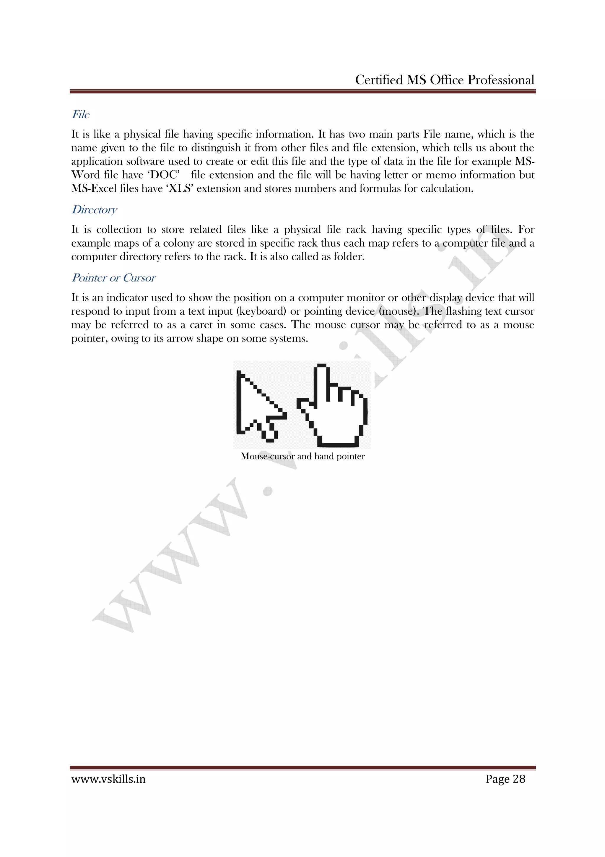 Certified MS Office Professional
www.vskills.in Page 28
File
It is like a physical file having specific information. It has two main parts File name, which is the
name given to the file to distinguish it from other files and file extension, which tells us about the
application software used to create or edit this file and the type of data in the file for example MS-
Word file have ‘DOC’ file extension and the file will be having letter or memo information but
MS-Excel files have ‘XLS’ extension and stores numbers and formulas for calculation.
Directory
It is collection to store related files like a physical file rack having specific types of files. For
example maps of a colony are stored in specific rack thus each map refers to a computer file and a
computer directory refers to the rack. It is also called as folder.
Pointer or Cursor
It is an indicator used to show the position on a computer monitor or other display device that will
respond to input from a text input (keyboard) or pointing device (mouse). The flashing text cursor
may be referred to as a caret in some cases. The mouse cursor may be referred to as a mouse
pointer, owing to its arrow shape on some systems.
Mouse-cursor and hand pointer
 