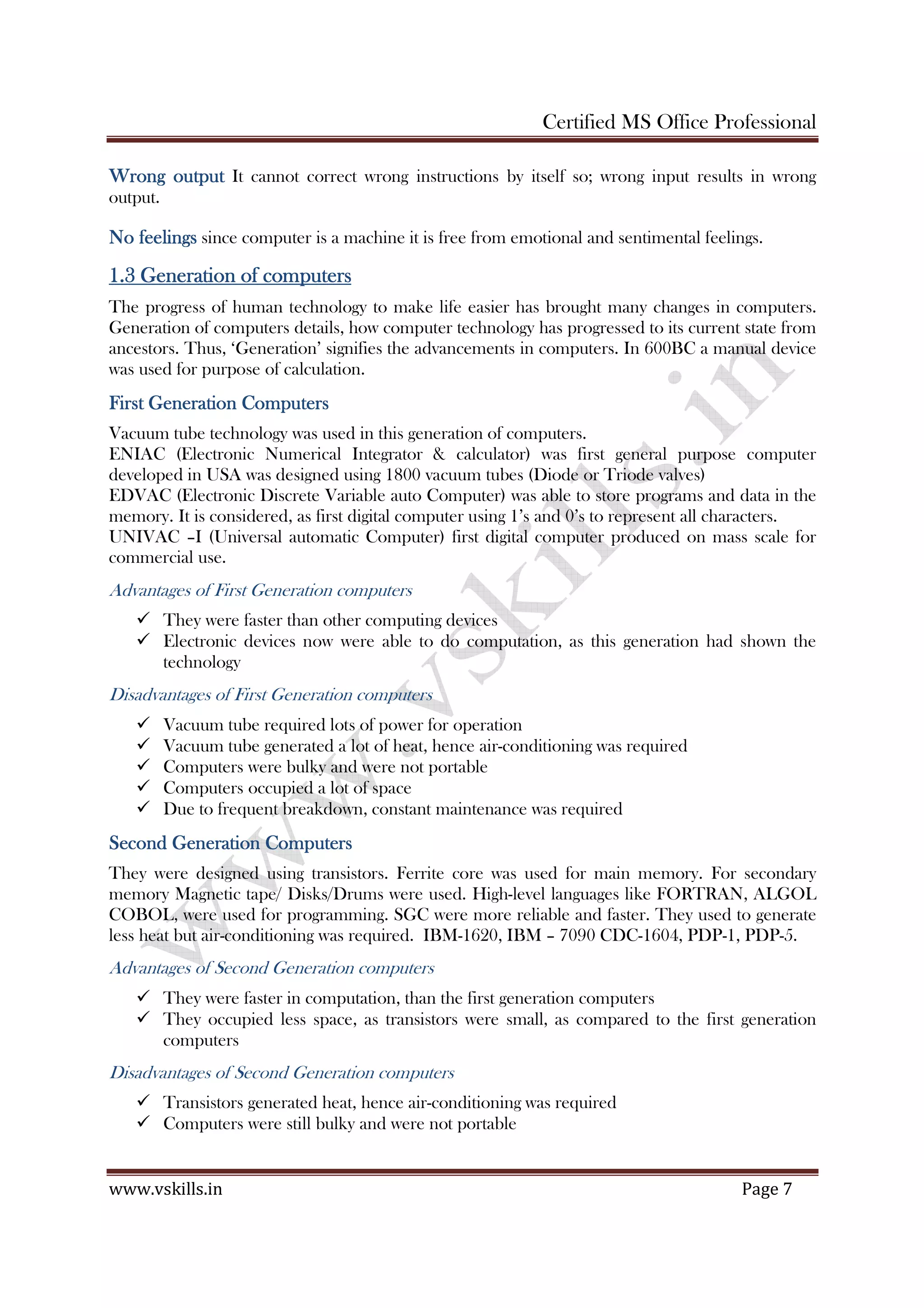 Certified MS Office Professional
www.vskills.in Page 7
Wrong outputWrong outputWrong outputWrong output It cannot correct wrong instructions by itself so; wrong input results in wrong
output.
No feelingsNo feelingsNo feelingsNo feelings since computer is a machine it is free from emotional and sentimental feelings.
1.31.31.31.3 Generation of computersGeneration of computersGeneration of computersGeneration of computers
The progress of human technology to make life easier has brought many changes in computers.
Generation of computers details, how computer technology has progressed to its current state from
ancestors. Thus, ‘Generation’ signifies the advancements in computers. In 600BC a manual device
was used for purpose of calculation.
First GenerationFirst GenerationFirst GenerationFirst Generation CCCComputersomputersomputersomputers
Vacuum tube technology was used in this generation of computers.
ENIAC (Electronic Numerical Integrator & calculator) was first general purpose computer
developed in USA was designed using 1800 vacuum tubes (Diode or Triode valves)
EDVAC (Electronic Discrete Variable auto Computer) was able to store programs and data in the
memory. It is considered, as first digital computer using 1’s and 0’s to represent all characters.
UNIVAC –I (Universal automatic Computer) first digital computer produced on mass scale for
commercial use.
Advantages of First Generation computers
They were faster than other computing devices
Electronic devices now were able to do computation, as this generation had shown the
technology
Disadvantages of First Generation computers
Vacuum tube required lots of power for operation
Vacuum tube generated a lot of heat, hence air-conditioning was required
Computers were bulky and were not portable
Computers occupied a lot of space
Due to frequent breakdown, constant maintenance was required
Second Generation ComputersSecond Generation ComputersSecond Generation ComputersSecond Generation Computers
They were designed using transistors. Ferrite core was used for main memory. For secondary
memory Magnetic tape/ Disks/Drums were used. High-level languages like FORTRAN, ALGOL
COBOL, were used for programming. SGC were more reliable and faster. They used to generate
less heat but air-conditioning was required. IBM-1620, IBM – 7090 CDC-1604, PDP-1, PDP-5.
Advantages of Second Generation computers
They were faster in computation, than the first generation computers
They occupied less space, as transistors were small, as compared to the first generation
computers
Disadvantages of Second Generation computers
Transistors generated heat, hence air-conditioning was required
Computers were still bulky and were not portable
 