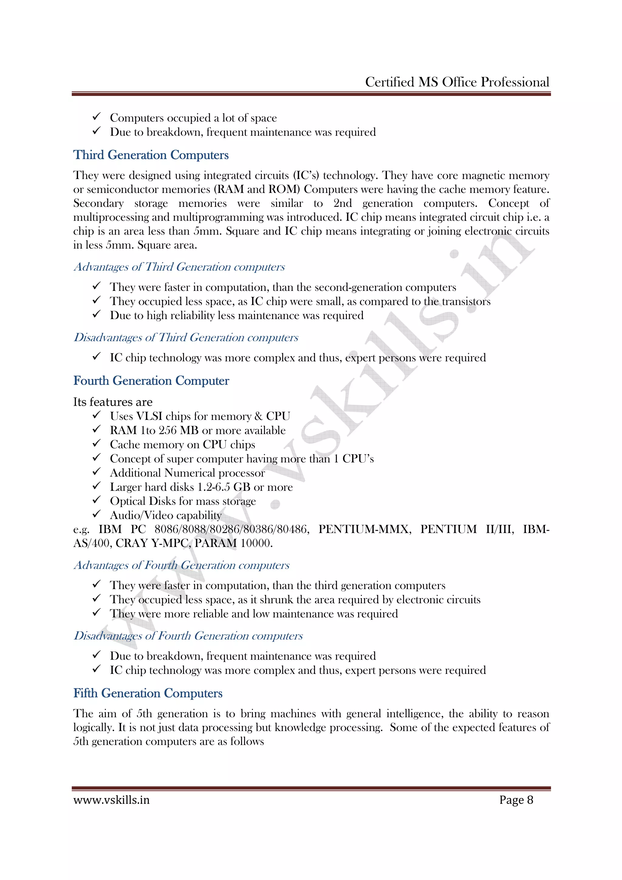 Certified MS Office Professional
www.vskills.in Page 8
Computers occupied a lot of space
Due to breakdown, frequent maintenance was required
Third Generation ComputersThird Generation ComputersThird Generation ComputersThird Generation Computers
They were designed using integrated circuits (IC’s) technology. They have core magnetic memory
or semiconductor memories (RAM and ROM) Computers were having the cache memory feature.
Secondary storage memories were similar to 2nd generation computers. Concept of
multiprocessing and multiprogramming was introduced. IC chip means integrated circuit chip i.e. a
chip is an area less than 5mm. Square and IC chip means integrating or joining electronic circuits
in less 5mm. Square area.
Advantages of Third Generation computers
They were faster in computation, than the second-generation computers
They occupied less space, as IC chip were small, as compared to the transistors
Due to high reliability less maintenance was required
Disadvantages of Third Generation computers
IC chip technology was more complex and thus, expert persons were required
Fourth Generation ComputerFourth Generation ComputerFourth Generation ComputerFourth Generation Computer
Its features are
Uses VLSI chips for memory & CPU
RAM 1to 256 MB or more available
Cache memory on CPU chips
Concept of super computer having more than 1 CPU’s
Additional Numerical processor
Larger hard disks 1.2-6.5 GB or more
Optical Disks for mass storage
Audio/Video capability
e.g. IBM PC 8086/8088/80286/80386/80486, PENTIUM-MMX, PENTIUM II/III, IBM-
AS/400, CRAY Y-MPC, PARAM 10000.
Advantages of Fourth Generation computers
They were faster in computation, than the third generation computers
They occupied less space, as it shrunk the area required by electronic circuits
They were more reliable and low maintenance was required
Disadvantages of Fourth Generation computers
Due to breakdown, frequent maintenance was required
IC chip technology was more complex and thus, expert persons were required
Fifth GenerationFifth GenerationFifth GenerationFifth Generation CCCComputersomputersomputersomputers
The aim of 5th generation is to bring machines with general intelligence, the ability to reason
logically. It is not just data processing but knowledge processing. Some of the expected features of
5th generation computers are as follows
 