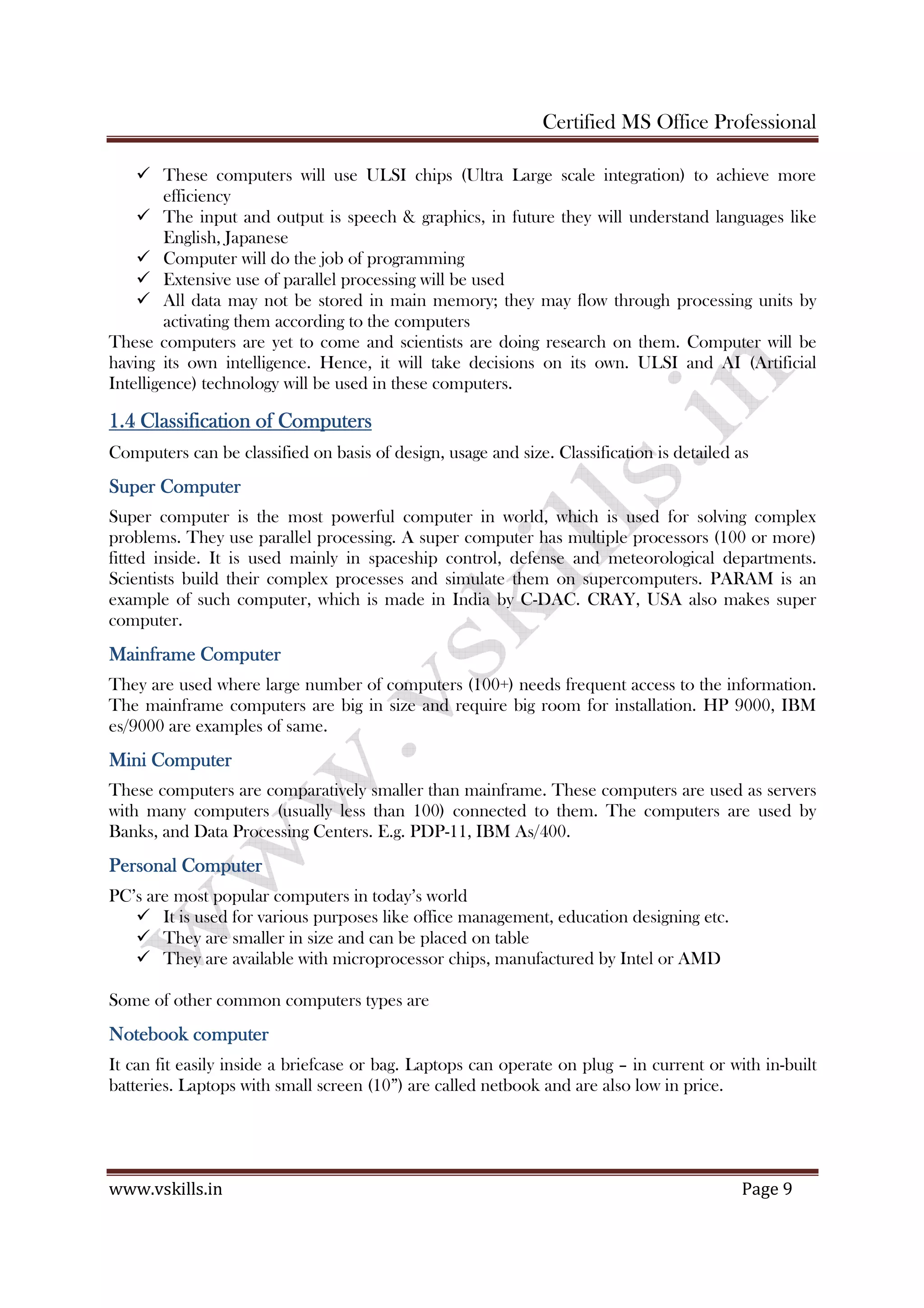 Certified MS Office Professional
www.vskills.in Page 9
These computers will use ULSI chips (Ultra Large scale integration) to achieve more
efficiency
The input and output is speech & graphics, in future they will understand languages like
English, Japanese
Computer will do the job of programming
Extensive use of parallel processing will be used
All data may not be stored in main memory; they may flow through processing units by
activating them according to the computers
These computers are yet to come and scientists are doing research on them. Computer will be
having its own intelligence. Hence, it will take decisions on its own. ULSI and AI (Artificial
Intelligence) technology will be used in these computers.
1.41.41.41.4 ClassifClassifClassifClassificationicationicationication oooof Computersf Computersf Computersf Computers
Computers can be classified on basis of design, usage and size. Classification is detailed as
Super ComputerSuper ComputerSuper ComputerSuper Computer
Super computer is the most powerful computer in world, which is used for solving complex
problems. They use parallel processing. A super computer has multiple processors (100 or more)
fitted inside. It is used mainly in spaceship control, defense and meteorological departments.
Scientists build their complex processes and simulate them on supercomputers. PARAM is an
example of such computer, which is made in India by C-DAC. CRAY, USA also makes super
computer.
Mainframe ComputerMainframe ComputerMainframe ComputerMainframe Computer
They are used where large number of computers (100+) needs frequent access to the information.
The mainframe computers are big in size and require big room for installation. HP 9000, IBM
es/9000 are examples of same.
Mini ComputerMini ComputerMini ComputerMini Computer
These computers are comparatively smaller than mainframe. These computers are used as servers
with many computers (usually less than 100) connected to them. The computers are used by
Banks, and Data Processing Centers. E.g. PDP-11, IBM As/400.
Personal ComputerPersonal ComputerPersonal ComputerPersonal Computer
PC’s are most popular computers in today’s world
It is used for various purposes like office management, education designing etc.
They are smaller in size and can be placed on table
They are available with microprocessor chips, manufactured by Intel or AMD
Some of other common computers types are
Notebook computerNotebook computerNotebook computerNotebook computer
It can fit easily inside a briefcase or bag. Laptops can operate on plug – in current or with in-built
batteries. Laptops with small screen (10”) are called netbook and are also low in price.
 