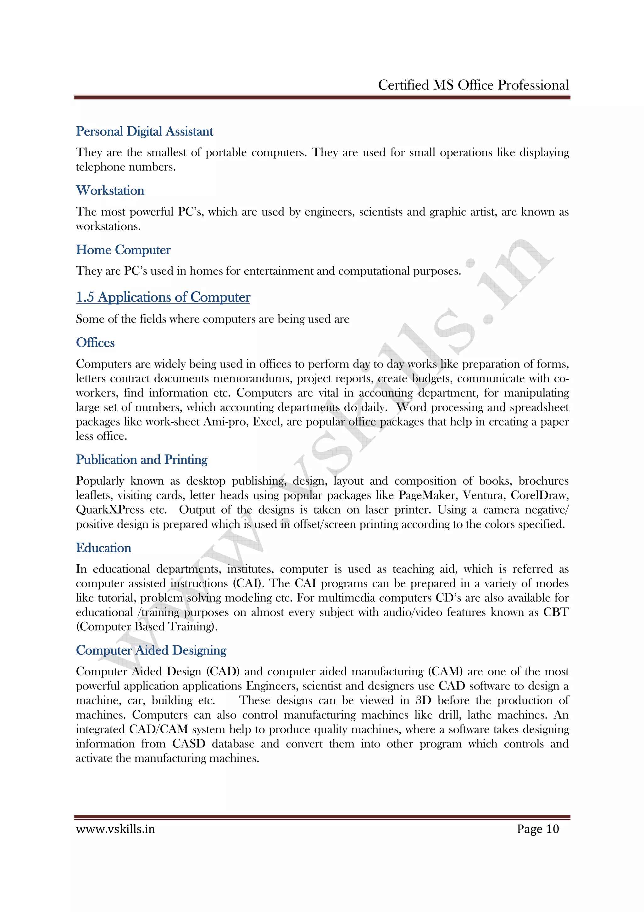 Certified MS Office Professional
www.vskills.in Page 10
Personal Digital AssistantPersonal Digital AssistantPersonal Digital AssistantPersonal Digital Assistant
They are the smallest of portable computers. They are used for small operations like displaying
telephone numbers.
WorkstationWorkstationWorkstationWorkstation
The most powerful PC’s, which are used by engineers, scientists and graphic artist, are known as
workstations.
Home ComputerHome ComputerHome ComputerHome Computer
They are PC’s used in homes for entertainment and computational purposes.
1.51.51.51.5 Applications of ComputerApplications of ComputerApplications of ComputerApplications of Computer
Some of the fields where computers are being used are
OfficesOfficesOfficesOffices
Computers are widely being used in offices to perform day to day works like preparation of forms,
letters contract documents memorandums, project reports, create budgets, communicate with co-
workers, find information etc. Computers are vital in accounting department, for manipulating
large set of numbers, which accounting departments do daily. Word processing and spreadsheet
packages like work-sheet Ami-pro, Excel, are popular office packages that help in creating a paper
less office.
Publication and PrintingPublication and PrintingPublication and PrintingPublication and Printing
Popularly known as desktop publishing, design, layout and composition of books, brochures
leaflets, visiting cards, letter heads using popular packages like PageMaker, Ventura, CorelDraw,
QuarkXPress etc. Output of the designs is taken on laser printer. Using a camera negative/
positive design is prepared which is used in offset/screen printing according to the colors specified.
EducationEducationEducationEducation
In educational departments, institutes, computer is used as teaching aid, which is referred as
computer assisted instructions (CAI). The CAI programs can be prepared in a variety of modes
like tutorial, problem solving modeling etc. For multimedia computers CD’s are also available for
educational /training purposes on almost every subject with audio/video features known as CBT
(Computer Based Training).
Computer Aided DesigningComputer Aided DesigningComputer Aided DesigningComputer Aided Designing
Computer Aided Design (CAD) and computer aided manufacturing (CAM) are one of the most
powerful application applications Engineers, scientist and designers use CAD software to design a
machine, car, building etc. These designs can be viewed in 3D before the production of
machines. Computers can also control manufacturing machines like drill, lathe machines. An
integrated CAD/CAM system help to produce quality machines, where a software takes designing
information from CASD database and convert them into other program which controls and
activate the manufacturing machines.
 