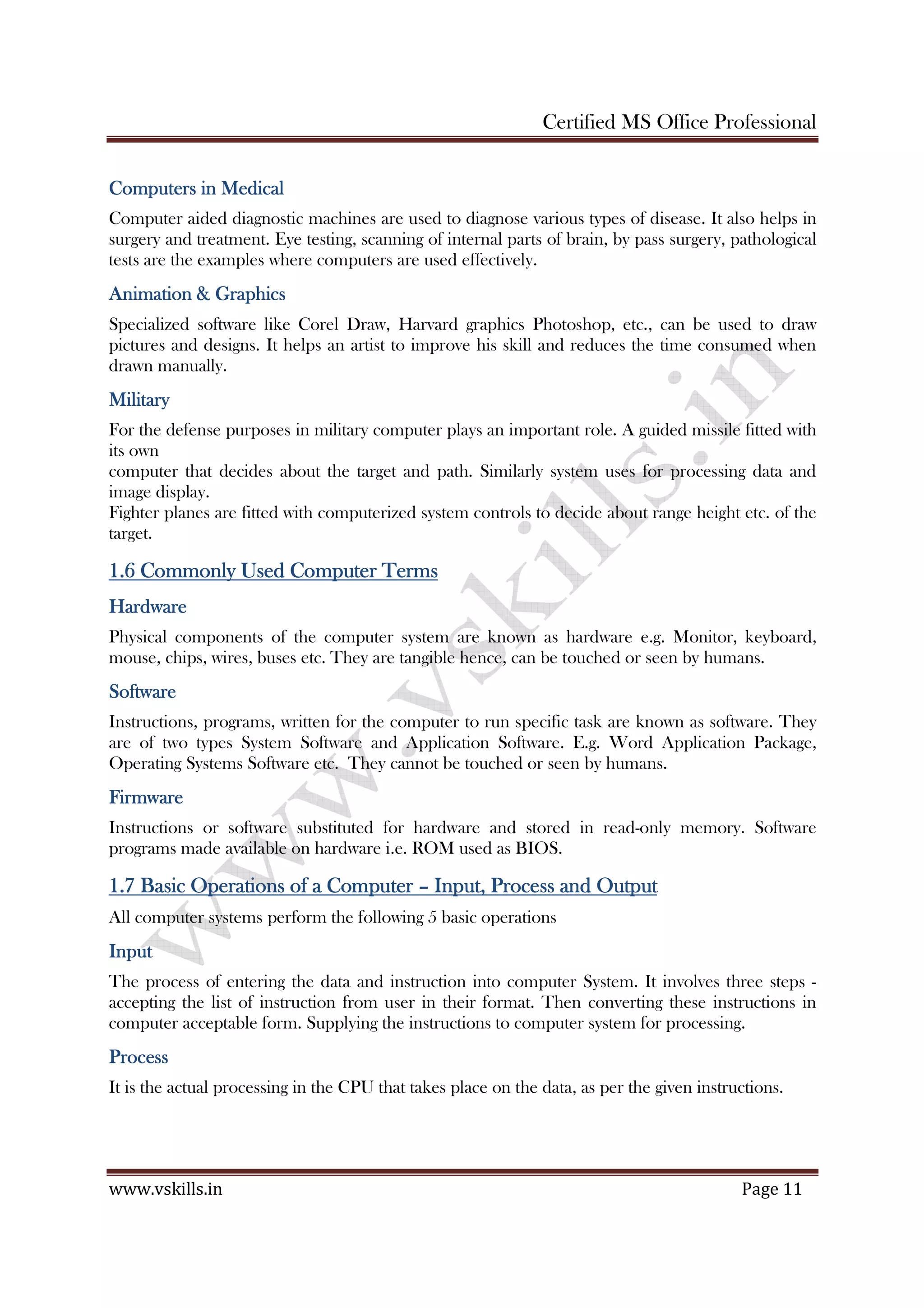 Certified MS Office Professional
www.vskills.in Page 11
Computers in MedicalComputers in MedicalComputers in MedicalComputers in Medical
Computer aided diagnostic machines are used to diagnose various types of disease. It also helps in
surgery and treatment. Eye testing, scanning of internal parts of brain, by pass surgery, pathological
tests are the examples where computers are used effectively.
Animation & GraphicsAnimation & GraphicsAnimation & GraphicsAnimation & Graphics
Specialized software like Corel Draw, Harvard graphics Photoshop, etc., can be used to draw
pictures and designs. It helps an artist to improve his skill and reduces the time consumed when
drawn manually.
MilitaryMilitaryMilitaryMilitary
For the defense purposes in military computer plays an important role. A guided missile fitted with
its own
computer that decides about the target and path. Similarly system uses for processing data and
image display.
Fighter planes are fitted with computerized system controls to decide about range height etc. of the
target.
1.61.61.61.6 CommonlCommonlCommonlCommonly Used Computer Termsy Used Computer Termsy Used Computer Termsy Used Computer Terms
HardwareHardwareHardwareHardware
Physical components of the computer system are known as hardware e.g. Monitor, keyboard,
mouse, chips, wires, buses etc. They are tangible hence, can be touched or seen by humans.
SoftwareSoftwareSoftwareSoftware
Instructions, programs, written for the computer to run specific task are known as software. They
are of two types System Software and Application Software. E.g. Word Application Package,
Operating Systems Software etc. They cannot be touched or seen by humans.
FirmwareFirmwareFirmwareFirmware
Instructions or software substituted for hardware and stored in read-only memory. Software
programs made available on hardware i.e. ROM used as BIOS.
1.71.71.71.7 Basic OperationsBasic OperationsBasic OperationsBasic Operations ooooffff aaaa ComputerComputerComputerComputer –––– Input, Process and OutputInput, Process and OutputInput, Process and OutputInput, Process and Output
All computer systems perform the following 5 basic operations
InputInputInputInput
The process of entering the data and instruction into computer System. It involves three steps -
accepting the list of instruction from user in their format. Then converting these instructions in
computer acceptable form. Supplying the instructions to computer system for processing.
ProcessProcessProcessProcess
It is the actual processing in the CPU that takes place on the data, as per the given instructions.
 