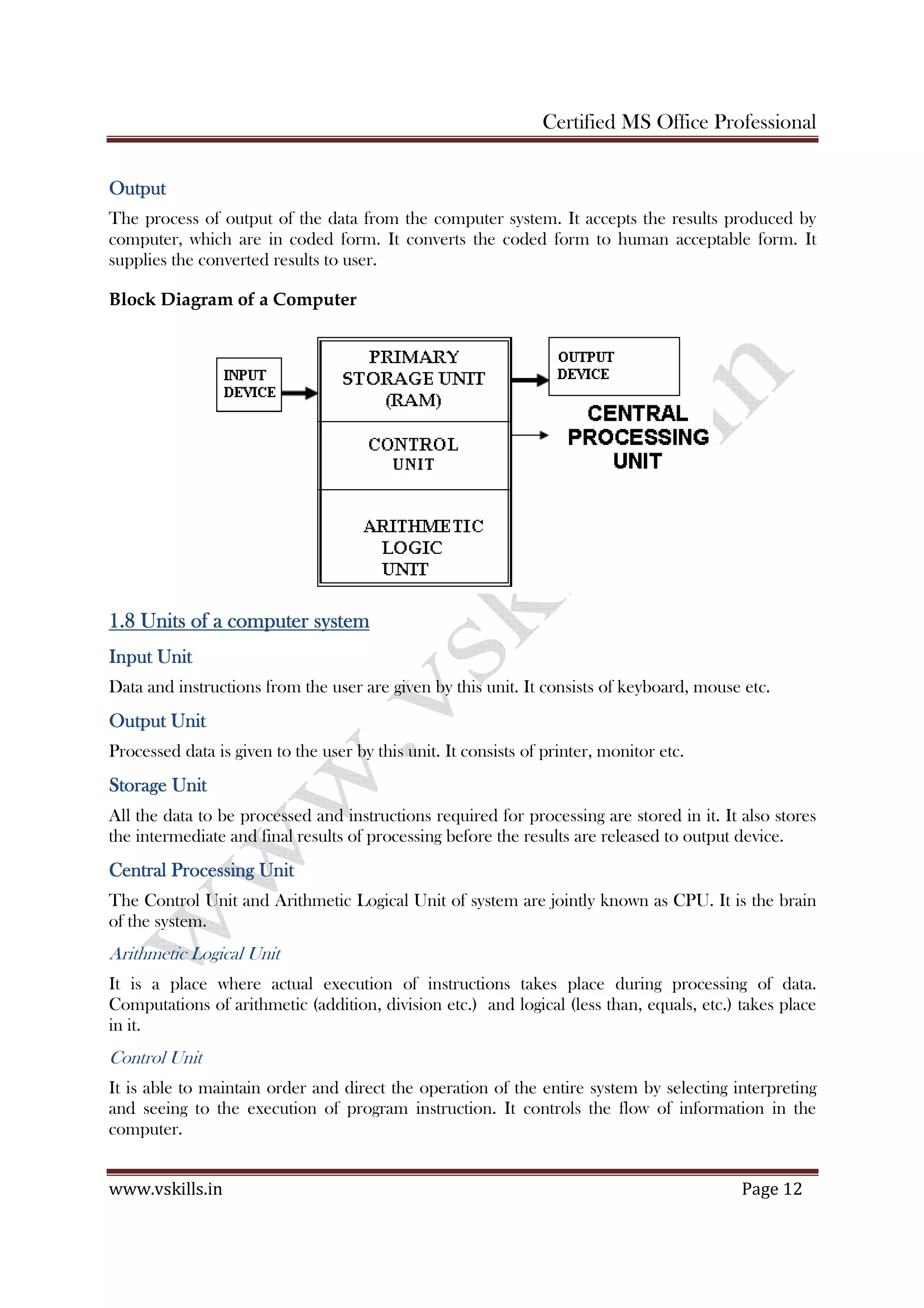 Certified MS Office Professional
www.vskills.in Page 12
OutputOutputOutputOutput
The process of output of the data from the computer system. It accepts the results produced by
computer, which are in coded form. It converts the coded form to human acceptable form. It
supplies the converted results to user.
Block Diagram of a Computer
1.81.81.81.8 Units of a computer systemUnits of a computer systemUnits of a computer systemUnits of a computer system
Input UnitInput UnitInput UnitInput Unit
Data and instructions from the user are given by this unit. It consists of keyboard, mouse etc.
Output UnitOutput UnitOutput UnitOutput Unit
Processed data is given to the user by this unit. It consists of printer, monitor etc.
Storage UnitStorage UnitStorage UnitStorage Unit
All the data to be processed and instructions required for processing are stored in it. It also stores
the intermediate and final results of processing before the results are released to output device.
Central Processing UnitCentral Processing UnitCentral Processing UnitCentral Processing Unit
The Control Unit and Arithmetic Logical Unit of system are jointly known as CPU. It is the brain
of the system.
Arithmetic Logical Unit
It is a place where actual execution of instructions takes place during processing of data.
Computations of arithmetic (addition, division etc.) and logical (less than, equals, etc.) takes place
in it.
Control Unit
It is able to maintain order and direct the operation of the entire system by selecting interpreting
and seeing to the execution of program instruction. It controls the flow of information in the
computer.
 