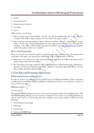 Certified Open Source CMS (Drupal) Professional
www.vskills.in Page 17
node/7
taxonomy/term/6
admin/content/comment
user/login
user/3
URL can have several forms
http://somesite.com/?q=[something] -- In this case, the [something] after ?q= is the path. For
example, if the URL is http://somesite.com/?q=node/7, the path is node/7.
http://somesite.com/[something] or http://somesite.com/[your Drupal subdirectory]/ [somet
hing] -- In this case, the [something] after the base path of your Drupal site is the path. For
example, your URL could be http://somesite.com/node/7 or http://somesite.com/mysubdir/
node/7; the path in either case is node/7.
How to find Drupal pathsHow to find Drupal pathsHow to find Drupal pathsHow to find Drupal paths
There are several ways to find the path to a particular page on your Drupal site. If you know how
to navigate to the page, you can go there and find the URL in your browser’s URL bar.
Roll mouse over a link to the page, and most browsers will show the URL in the status section
at the bottom of the browser window.
For Taxonomy term pages, find the URL in the Taxonomy administration page Administer >
Structure >Taxonomy. Each term should be a link to its taxonomy page. Roll Mouse over the
link or follow the link to find its URL.
1.71.71.71.7 User Roles and Permissions, Kind of usersUser Roles and Permissions, Kind of usersUser Roles and Permissions, Kind of usersUser Roles and Permissions, Kind of users
Differentiating between differentDifferentiating between differentDifferentiating between differentDifferentiating between different users:users:users:users:
In order to remove any confusion in user regards in terms of Drupal installation. This is important
to understand as it will help plan the installation of Drupal and remove any confusions, in terms of
users, as they may arise.
Different UsersDifferent UsersDifferent UsersDifferent Users
Computer User
The person installing Drupal must have access to the computer where the installation lives. The
individual installing Drupal on local system is Computer User. If you are installing Drupal at a
remote server such as a web hosting, then the computer user account could be called one of the
following
Web hosting account login
FTP login
Cpanel login
Secure shell (SSH) login
 