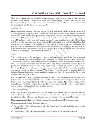 Certified Open Source CMS (Drupal) Professional
www.vskills.in Page 18
Who are the people who are associated with the computer user? In some cases, like for your own
computer or for some FTP logins, these "users" are individual people. In other cases, such as a web
hosting account login or Cpanel, one user (or "account") name/password is used to log in to control
the account and may be shared by several people.
Database User
Drupal installation requires a database to run. (MySQL and PostGreSQL are the best supported
database programs compatible with Drupal.) Databases typically have access control mechanisms
and require "users" with the right permissions to change the database (add/remove/edit data, create
tables, etc.). A Drupal installation needs to have full control over the database, so when you set up
a new Drupal site, you (or your web hosting company) create a database user with full privileges
and then give the user name and password to the Drupal installation so that Drupal will have full
control over the database. The database user information is stored in the the settings.php file,
which is either in sites/default or a different subdirectory of sites in your Drupal installation. Who
is the database user? The database "user" is not a person. It is an account created with the database
software in order to give Drupal control of the database.
User/1
"User/1", also known as the "maintenance" account or "super-user account" is the Drupal account
you are prompted to create immediately after you have successfully installed a new Drupal site.
This account is unique to your site (it doesn't have anything to do with Drupal.org or any other web
site). This account is different from all other users in a Drupal installation because it has no
permissions limitations ("permissions" were called "access control" in Drupal 5 and before).
"User/1", in Drupal 6 and before, is also the only account that can launch the update.php script that
you need to run after a software upgrade. Who is user/1? User/1 shouldn't be associated with an
individual person, but rather with the person or persons who have the responsibility for keeping
software up-to-date on your site.
It is a best practice to avoid creating site content with user/1. That is so because it is awkward when
responsibility for site maintenance done as User/1 needs to change to a new person if the original
User/1 wrote content that still needs to be associated with him/her. The content written by the
original author would have to then be assigned to a new user account. It's better to simply create
that second account immediately after installing the site.
User/2 and all others
User/2 and all other registered users on your Drupal site should each be associated with an
individual person. Registered users can be assigned to roles, which are given fine-grained
permissions to allow different users different access to administer the site and add content.
User management moduleUser management moduleUser management moduleUser management module User rights are managed using Administer->User management.
User management is broken down to 5 sections:
Access rules - Define different access rules for Drupal based site; allow/disallow users, emails
and IP addresses
Permissions – Define Modules availability for anonymous and/or authenticated users
 