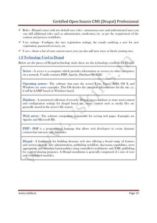 Certified Open Source CMS (Drupal) Professional
www.vskills.in Page 19
Roles - Drupal comes with two default user roles - anonymous user and authenticated user; you
can add additional roles such as administrator, moderator, etc. as per the requirement of the
content and process workflows.
User settings - Configure the user registration settings, the emails notifying a user for new
registration, password recovery, etc
Users - shows a list of your current users; you can also add new users or block existing ones
1.81.81.81.8 Technology Used in DrupalTechnology Used in DrupalTechnology Used in DrupalTechnology Used in Drupal
Below are the pieces of Drupal technology stack, these are the technology essentials for Drupal:
ServerServerServerServer - A server is a computer which provides information or services to other computers
on a network. Usually contains PHP, Apache, Database(MySQL)
Operating systemOperating systemOperating systemOperating system - The software that runs the server. Unix, Linux, BSD, OS X and
Windows are some examples. This OS decides the complete infrastructure for the site. i.e.
it will be LAMP based or Windows based.
DatabaseDatabaseDatabaseDatabase - A structured collection of records. Drupal uses a database to store most content
and configuration settings for drupal based site, some content such as media files are
generally stored in the server's file system.
Web serverWeb serverWeb serverWeb server - The software component responsible for serving web pages. Examples are
Apache and Microsoft IIS.
PHPPHPPHPPHP - PHP is a programming language that allows web developers to create dynamic
content that interacts with databases.
DrupalDrupalDrupalDrupal - A framework for building dynamic web sites offering a broad range of features
and services include user administration, publishing workflow, discussion capabilities, news
aggregation, and metadata functionalities using controlled vocabularies and XML publishing
for content sharing purposes. A Drupal installation is generally comprised of a mix of core
and contributed modules.
 