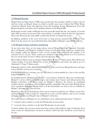 Certified Open Source CMS (Drupal) Professional
www.vskills.in Page 21
1.91.91.91.9 Drupal SecurityDrupal SecurityDrupal SecurityDrupal Security
Drupal being an Open Source CMS, many people have this question, whether content, and site
itself are secure on Drupal. Answer to which is, world’s most secure websites like White House
switched to Drupal. Issues like Injection, Cross Site Scripting, Session Management, Cross Site
Request Forgeries, and others all of standard solutions in the Drupal API.
Professional security audits of Drupal sites have generally found that the vast majority of security
holes (90% or more) are present in the custom theme or modules written by that site's developers.
That code did not get the same public scrutiny that all code on drupal.org receives.
In addition, problems at the server level (such as using insecure protocols like FTP) are more
likely to be the means of a successful attack than vulnerability in Drupal - especially Drupal core.
1.101.101.101.10 Drupal versions and their numberingDrupal versions and their numberingDrupal versions and their numberingDrupal versions and their numbering
At any given time, there are two major release series of Drupal which are supported. Currently,
these are Drupal 5 and Drupal 6. Updated versions of each of these are issued on a regular basis.
For example, within the Drupal 6 series, several versions have been and will continue to be
released: 6.0, 6.1, 6.2, etc. These versions are sometimes collectively referred to as "6.x"; however,
they are not all equal. Version 7 will be released in January, 2011.
How to Know which version is running? Administer >> Reports >> Status report.... This will list your
version number if you have Drupal 6.0 or later. In Drupal 5.x and earlier, the path to go to is
Administer >> Logs >> Status report....
Failing that, look for a file called CHANGELOG.txt in the root of your Drupal directory and open
it up to find the version you are running.
If CHANGELOG.txt is missing, you can also check in system.module for a line at the top like:
define('VERSION', '5.5');
In deciding between Drupal 6 and Drupal 7, several factors should be taken into consideration.
Drupal 7 is newer, will be supported longer, and contains more features and enhancements than
Drupal 6; therefore, if all else is equal, use Drupal 7. However, the releases of contributed
modules, themes, translations, and installation profiles compatible with each major Drupal release
series sometimes lag behind Drupal itself, so if the functionality you need is not yet available for
Drupal 7, this may affect your decision.
Drupal 8 is currently in development and is not yet ready for production use. When version 8.0 is
released, Drupal 6 will no longer be supported or receive security updates, and you are strongly
advised to upgrade your Drupal 6 sites to Drupal 7 at that time.
New stable releases of Drupal core are scheduled to occur within particular release “windows“:
A bug fix release window is on the first Wednesday of each month.
A security release window is on the third Wednesday of each month.
A release window does not necessarily mean that a release will actually be made on that date, but it
exists so that site administrators can know in advance which days they should be on the look out
for one.
 