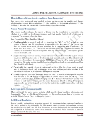 Certified Open Source CMS (Drupal) Professional
www.vskills.in Page 22
How do I know which version of a module or theme I'm running?How do I know which version of a module or theme I'm running?How do I know which version of a module or theme I'm running?How do I know which version of a module or theme I'm running?
You can see the versions of your installed modules and themes on the modules and themes
administration screens. Go to Administer >> Site building >> Modules orororor Administer >> Site
building >> Themes, and you will see a column listing the version number.
Version Number NomenclatureVersion Number NomenclatureVersion Number NomenclatureVersion Number Nomenclature
The version number indicates the version of Drupal core the contribution is compatible with,
whether it is a stable or development release, and what specific "patch level" of the code it
represents. These numbers have the form
CoreCompatibility-Major.PatchLevel[-Extra]
CoreCompatibilityCoreCompatibilityCoreCompatibilityCoreCompatibility is required, and will be something like "4.7.x", or "5.x", to indicate what
version of Drupal core this contribution is compatible with. Since the API for Drupal core
does not change across stable releases, a module that is compatible with Drupal core 4.7.1
would also work with 4.7.3. This is why the version strings for contributions contain the
character 'x' to show that they are compatible with any core release ("4.7.x") not just a specific
version of core ("4.7.1").
MajorMajorMajorMajor is the major revision number, which indicates what set of functionality a given release
has, if it is stable (bug-fixes only) or development (new features), and so on. The default branch
for a given release of core (for example, the "DRUPAL-4-7" branch) will be major version 1. By
convention, this major revision should always remain stable, and only security patches and bug
fixes should be added to it.
PatchLevelPatchLevelPatchLevelPatchLevel is for a specific release of a given major revision. The first release would be patch
level 0. As bugs are fixed, each new releases would have a higher patch level number. If the
patch level is the letter "x", it indicates a development snapshot.
[[[[----Extra]Extra]Extra]Extra] is optional, and is for specifying things like "-dev", to indicate a development snapshot
from the end of a CVS branch (as opposed to an official release from a CVS tag). These
snapshots, by their nature, include changing code. It is therefore hard to know exactly what
revisions of each file they contain, and this makes them more difficult to debug. Development
snapshots also use "x" for the patch level to further indicate the variable nature of the code they
contain.
1.111.111.111.11 Third party resources availableThird party resources availableThird party resources availableThird party resources available
There are lot of 3rd party sources available which provide drupal modules, information and
functionality. There is a big Drupal Community i.e. Groups.Drupal.org. Lot of resources are
available through Drupal Planet i.e. Drupal.org/planet.
1.121.121.121.12 Drupal InstallationDrupal InstallationDrupal InstallationDrupal Installation
Drupal provides an installation script that automatically populates database tables and configures
the correct settings in the settings.php file. This section covers preparing for installation, running
the installation script itself, and the steps that should be done after running the installation script
has completed. It also explains how to do a "multi site" installation, where a number of different
Drupal sites run off the same code base.
 