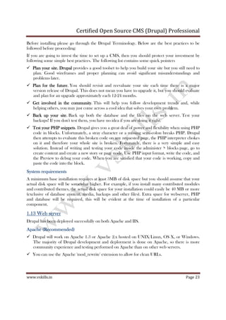 Certified Open Source CMS (Drupal) Professional
www.vskills.in Page 23
Before installing please go through the Drupal Terminology. Below are the best practices to be
followed before proceeding:
If you are going to invest the time to set up a CMS, then you should protect your investment by
following some simple best practices. The following list contains some quick pointers
Plan your site.Plan your site.Plan your site.Plan your site. DrupalDrupalDrupalDrupal provides a good toolset to help you build your site but you still need to
plan. Good wireframes and proper planning can avoid significant misunderstandings and
problems later.
Plan for the futuPlan for the futuPlan for the futuPlan for the futurererere. You should revisit and reevaluate your site each time there is a major
version release of Drupal. This does not mean you have to upgrade it, but you should evaluate
and plan for an upgrade approximately each 12-24 months.
Get involved in the communityGet involved in the communityGet involved in the communityGet involved in the community. This will help you follow development trends and, while
helping others, you may just come across a cool idea that solves your own problem.
Back up your siteBack up your siteBack up your siteBack up your site. Back up both the database and the files on the web server. Test your
backups! If you don't test them, you have no idea if you are doing it right.
Test your PHP snippetsTest your PHP snippetsTest your PHP snippetsTest your PHP snippets. Drupal gives you a great deal of power and flexibility when using PHP
code in blocks. Unfortunately, a stray character or a missing semi-colon breaks PHP. Drupal
then attempts to evaluate this broken code on any requested page, the PHP interpreter chokes
on it and therefore your whole site is broken. Fortunately, there is a very simple and easy
solution. Instead of writing and testing your code inside the administer > blocks page, go to
create content and create a new story or page node. Use PHP input format, write the code, and
the Preview to debug your code. When you are satisfied that your code is working, copy and
paste the code into the block.
System requirementsSystem requirementsSystem requirementsSystem requirements
A minimum base installation requires at least 3MB of disk space but you should assume that your
actual disk space will be somewhat higher. For example, if you install many contributed modules
and contributed themes, the actual disk space for your installation could easily be 40 MB or more
(exclusive of database content, media, backups and other files). Extra space for webserver, PHP
and database will be required, this will be evident at the time of installation of a particular
component.
1.131.131.131.13 Web serverWeb serverWeb serverWeb server
Drupal has been deployed successfully on both Apache and IIS.
ApacheApacheApacheApache (Recommended)(Recommended)(Recommended)(Recommended)
Drupal will work on Apache 1.3 or Apache 2.x hosted on UNIX/Linux, OS X, or Windows.
The majority of Drupal development and deployment is done on Apache, so there is more
community experience and testing performed on Apache than on other web servers.
You can use the Apache 'mod_rewrite' extension to allow for clean URLs.
 