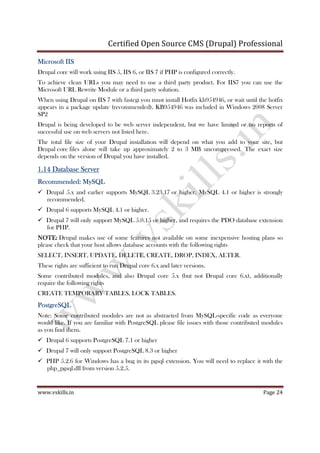 Certified Open Source CMS (Drupal) Professional
www.vskills.in Page 24
Microsoft IISMicrosoft IISMicrosoft IISMicrosoft IIS
Drupal core will work using IIS 5, IIS 6, or IIS 7 if PHP is configured correctly.
To achieve clean URLs you may need to use a third party product. For IIS7 you can use the
Microsoft URL Rewrite Module or a third party solution.
When using Drupal on IIS 7 with fastcgi you must install Hotfix kb954946, or wait until the hotfix
appears in a package update (recommended). KB954946 was included in Windows 2008 Server
SP2
Drupal is being developed to be web server independent, but we have limited or no reports of
successful use on web servers not listed here.
The total file size of your Drupal installation will depend on what you add to your site, but
Drupal core files alone will take up approximately 2 to 3 MB uncompressed. The exact size
depends on the version of Drupal you have installed.
1.141.141.141.14 Database ServerDatabase ServerDatabase ServerDatabase Server
Recommended:Recommended:Recommended:Recommended: MySQLMySQLMySQLMySQL
Drupal 5.x and earlier supports MySQL 3.23.17 or higher. MySQL 4.1 or higher is strongly
recommended.
Drupal 6 supports MySQL 4.1 or higher.
Drupal 7 will only support MySQL 5.0.15 or higher, and requires the PDO database extension
for PHP.
NOTE:NOTE:NOTE:NOTE: Drupal makes use of some features not available on some inexpensive hosting plans so
please check that your host allows database accounts with the following rights
SELECT, INSERT, UPDATE, DELETE, CREATE, DROP, INDEX, ALTER.
These rights are sufficient to run Drupal core 6.x and later versions.
Some contributed modules, and also Drupal core 5.x (but not Drupal core 6.x), additionally
require the following rights
CREATE TEMPORARY TABLES, LOCK TABLES.
PostgreSQLPostgreSQLPostgreSQLPostgreSQL
Note: Some contributed modules are not as abstracted from MySQL-specific code as everyone
would like. If you are familiar with PostgreSQL please file issues with those contributed modules
as you find them.
Drupal 6 supports PostgreSQL 7.1 or higher
Drupal 7 will only support PostgreSQL 8.3 or higher
PHP 5.2.6 for Windows has a bug in its pgsql extension. You will need to replace it with the
php_pgsql.dll from version 5.2.5.
 