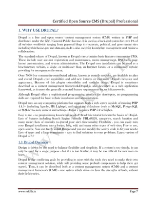 Certified Open Source CMS (Drupal) Professional
www.vskills.in Page 7
1.1.1.1. WHY USE DRUPAL?WHY USE DRUPAL?WHY USE DRUPAL?WHY USE DRUPAL?
Drupal is a free and open source content management system (CMS) written in PHP and
distributed under the GNU General Public License. It is used as a back-end system for over 1% of
all websites worldwide ranging from personal blogs to corporate, political, and government sites
including whitehouse.gov and data.gov.uk.It is also used for knowledge management and business
collaboration.
The standard release of Drupal, known as Drupal core, contains basic features common to CMS.
These include user account registration and maintenance, menu management, RSS-feeds, page
layout customization, and system administration. The Drupal core installation can be used as a
brochureware website, a single- or multi-user blog, an Internet forum, or a community website
providing for user-generated content.
Over 7000 free community-contributed addons, known as contrib modules, are available to alter
and extend Drupal's core capabilities and add new features or customize Drupal's behavior and
appearance. Because of this plug-in extensibility and modular design, Drupal is sometimes
described as a content management framework.Drupal is also described as a web application
framework, as it meets the generally accepted feature requirements for such frameworks.
Although Drupal offers a sophisticated programming interface for developers, no programming
skills are required for basic website installation and administration.
Drupal runs on any computing platform that supports both a web server capable of running PHP
4.4.0+ (including Apache, IIS, Lighttpd, and nginx) and a database (such as MySQL, PostgreSQL
or SQLite) to store content and settings. Drupal 7 requires PHP 5.2 or higher.
Easy to use - no programming knowledge needed! Read this tutorial to learn the basics of Drupal.
Lots of features including Search Engine Friendly URLs(SEF), categories, search function and
many more; Lots of modules to extend your site's functionality; Flexibility - you can easily turn
your Drupal installation into a forum, blog, wiki and many other types of web sites; Free to use,
open source. You can freely install Drupal and you can modify the source code to fit your needs;
Lots of users and a large community - easy to find solutions to your problems. Latest version of
Drupal is 7.0
1.11.11.11.1 Drupal OverviewDrupal OverviewDrupal OverviewDrupal Overview
Design is driven by the need to balance flexibility and simplicity. If a system is too simple, it can
only be used for a single purpose - but if it is too flexible, it may be too difficult for new users to
learn.
Drupal bridge conflicting goals by providing its users with the tools they need to make their own
content management solution, while still providing some prebuilt components to help them get
started. Thus, it can be described both as a content management system (CMS) and a content
management framework (CMF) - one system which strives to have the strengths of both, without
their deficiencies.
 