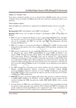 Certified Open Source CMS (Drupal) Professional
www.vskills.in Page 25
SQLiteSQLiteSQLiteSQLite 3.x3.x3.x3.x ---- Drupal 7 onlyDrupal 7 onlyDrupal 7 onlyDrupal 7 only
Note: Some contributed modules are not as abstracted from MySQL-specific code as everyone
would like. If you are familiar with SQLite please file issues with those contributed modules as you
find them.
Other database enginesOther database enginesOther database enginesOther database engines
Microsoft SQL Server and Oracle are supported by an additional module. Not very successful.
PHP
RecoRecoRecoRecommendedmmendedmmendedmmended: PHP 5.2 for Drupal 5 and 6, PHP 5.3 for Drupal 7
RequiredRequiredRequiredRequired: PHP version 4.4.0 or higher for Drupal 5 and Drupal 6, PHP 5.2.5 or higher for
Drupal 7
PHP 5.3 is not yet supported by Drupal 5.x, but is supported by Drupal 6.14 core and higher
(see the release notes for 6.14) and also by Drupal 7.x. Note that some contributed modules
may not be compatible with PHP 5.3, and that some PHP 5.3 configurations still show
warnings with Drupal 6.14.
PHP 5.2.5 or higher is a requirement for Drupal 7. (Distributions of PHP 5.2.4 that include
backported security patches, such as the version included in Ubuntu Hardy, should also work
with Drupal 7.)
PHP memory requirements can vary significantly depending on the modules in use on your
site. Drupal 6 core requires PHP's memory_limit to be at least 16MB, and Drupal 7 core
requires 32MB. Warning messages will be shown if the PHP configuration does not meet
these requirements. However, while these values may be sufficient for a default Drupal
installation, a production site with a number of commonly used modules enabled (CCK, Views
etc.) could require 64 MB or more. Some installations may require much more, especially with
media-rich implementations. If you are using a hosting service it is important to verify that your
host can provide sufficient memory for the set of modules you are deploying or may deploy in
the future.
The PHP extension for connecting to your chosen database must be installed and enabled.
Drupal's currently supported database connectors are: mysql (the original MySQL
extension), mysqli (an improved connector for newer MySQL installations), and pgsql (for
PostgreSQL). Drupal 6.x does not provide the option to select the mysql connector if mysqli is
enabled in your PHP configuration.
PHP XML extension required for blogging API, drupal. This extension is enabled by default in
a standard PHP installation; the Windows version of PHP has built-in support for this
extension. Enabling the XML extension also enables PHP DOM. DOM is now a systems
requirement.
An image library for PHP such as the GD library is needed for image manipulation (resizing
user pictures, image and image cache modules). GD is included with PHP 4.3 and higher and
usually enabled by default. ImageMagick is also supported for basic image manipulations in
Drupal core but there is much less support from contributed modules.
 