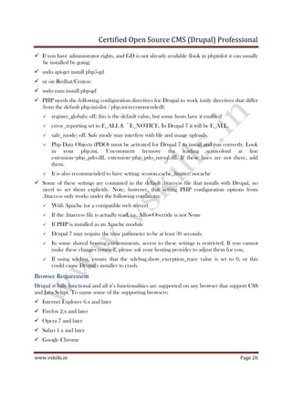 Certified Open Source CMS (Drupal) Professional
www.vskills.in Page 26
If you have administrator rights, and GD is not already available (look in phpinfo) it can usually
be installed by going:
sudo apt-get install php5-gd
or on Redhat/Centos:
sudo yum install php-gd
PHP needs the following configuration directives for Drupal to work (only directives that differ
from the default php.ini-dist / php.ini-recommended):
register_globals: off; this is the default value, but some hosts have it enabled
error_reporting set to E_ALL & ~E_NOTICE. In Drupal 7 it will be E_ALL.
safe_mode: off. Safe mode may interfere with file and image uploads.
Php Data Objects (PDO) must be activated for Drupal 7 to install and run correctly. Look
in your php.ini. Uncomment (remove the leading semicolon) at line
extension=php_pdo.dll, extension=php_pdo_mysql.dll. If these lines are not there, add
them.
It is also recommended to have setting: session.cache_limiter: nocache
Some of these settings are contained in the default .htaccess file that installs with Drupal, no
need to set them explicitly. Note, however, that setting PHP configuration options from
.htaccess only works under the following conditions:
With Apache (or a compatible web server)
If the .htaccess file is actually read, i.e. AllowOverride is not None
If PHP is installed as an Apache module
Drupal 7 may require the time parameter to be at least 30 seconds.
In some shared hosting environments, access to these settings is restricted. If you cannot
make these changes yourself, please ask your hosting provider to adjust them for you.
If using xdebug, ensure that the xdebug.show_exception_trace value is set to 0, or this
could cause Drupal's installer to crash.
Browser RequirementBrowser RequirementBrowser RequirementBrowser Requirement
Drupal is fully functional and all it’s functionalities are supported on any browser that support CSS
and Java Script. To name some of the supporting browsers:
Internet Explorer 6.x and later
Firefox 2.x and later
Opera 7 and later
Safari 1.x and later
Google Chrome
 