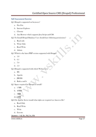 Certified Open Source CMS (Drupal) Professional
www.vskills.in Page 27
Self Assessment ExerciseSelf Assessment ExerciseSelf Assessment ExerciseSelf Assessment Exercise
Q.1 Drupal is supported on browsers?
a. Fire Fox
b. Internet Explorer
c. Chrome
d. Any Browser which supports Java Script and CSS
Q.2 To Install Drupal Database User should have following permissions?
a. Read only
b. Write Only
c. Read Write
d. Admin
Q.3 Which is the latest PHP version supported with Drupal?
a. 5.0
b. 6.1
c. 7.0
d. 5.3
Q.4 Drupal is supported with which Webservers?
a. IIS
b. Apache
c. JBOSS
d. Both a and b
Q.5 Space required for Drupal to install?
a. 1 MB
b. 40MB
c. 3MB
d. 5MB
Q.6 On Apache Server install what rights are required on .htaccess file?
a. Read Only
b. Read Write
c. Write
d. Execute
AnswersAnswersAnswersAnswers –––– 1111----d, 2d, 2d, 2d, 2----c, 3c, 3c, 3c, 3----d, 5d, 5d, 5d, 5----c, 6c, 6c, 6c, 6----bbbb
 