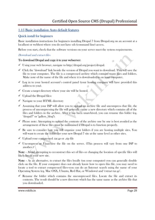 Certified Open Source CMS (Drupal) Professional
www.vskills.in Page 28
1.151.151.151.15 Basic installation Auto default featuresBasic installation Auto default featuresBasic installation Auto default featuresBasic installation Auto default features
Quick install for beginnersQuick install for beginnersQuick install for beginnersQuick install for beginners
Basic installation instructions for beginners installing Drupal 7 from Drupal.org on an account at a
localhost or webhost where you do not have ssh (command line) access.
Before you start, check that the software versions on your server meet the system requirements.
Download and extract files
To download Drupal and copy it to your webserver:To download Drupal and copy it to your webserver:To download Drupal and copy it to your webserver:To download Drupal and copy it to your webserver:
Using your web browser, navigate to http://drupal.org/project/drupal.
Click the "download" link beside the version of Drupal you want to download. This will save the
file to your computer. The file is a compressed archive which contains many files and folders.
Make note of the name of the file and where it is downloaded to on your computer.
Log in to your hosted account’s control panel (your hosting company will have provided this
address to you).
Create a target directory where your site will be hosted.
Upload the Drupal files:
Navigate to your HTML directory
Assuming that your ISP will allow you to upload an archive file and uncompress that file, the
process of uncompressing the file will generally create a new directory which contains all of the
files and folders in the archive. After it has been unarchived, you can rename this folder (eg.
"drupal7" or "gallery_blog").
Please note: Attempting to upload the contents of the archive one by one is best avoided as the
arrangement of these files must be maintained if Drupal is to function properly.
Be sure to consider how you will organize your folders if you are hosting multiple sites. You
will want to create the folder for your new Drupal 7 site at the same level as other sites.
Upload your compressed .tar.gz or .zip file
Uncompress or Unarchive the file on the server. (This process will vary from one ISP to
another.)
NoteNoteNoteNote: - Avoid attempting to reconstruct this set of files or changing the location of specific files will
likely break your new site.
NoteNoteNoteNote: - As an alternative, to extract the files locally (on your computer) you can generally double
click on the file. If your computer does not already know how to open this file, you may need to
locate a tool to extract compressed files—you can do an Internet search using the name of your
Operating System (eg. Mac OSX, Ubuntu, Red Hat, or Windows) and ‘extract tar.gz’.
Rename the folder which contains the uncompressed files. Locate the file and extract its
contents. The result should be a new directory which has the same name as the archive file that
you downloaded.
 