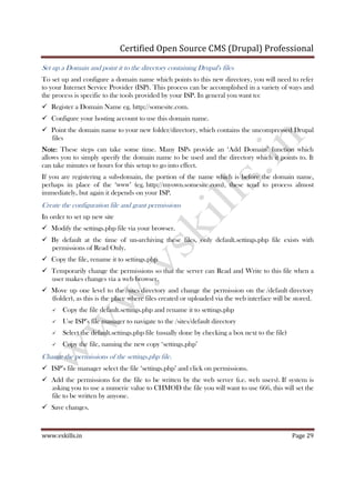 Certified Open Source CMS (Drupal) Professional
www.vskills.in Page 29
Set up a Domain and point it to the directory containing Drupal's files
To set up and configure a domain name which points to this new directory, you will need to refer
to your Internet Service Provider (ISP). This process can be accomplished in a variety of ways and
the process is specific to the tools provided by your ISP. In general you want to:
Register a Domain Name eg. http://somesite.com.
Configure your hosting account to use this domain name.
Point the domain name to your new folder/directory, which contains the uncompressed Drupal
files
NoteNoteNoteNote: These steps can take some time. Many ISPs provide an ‘Add Domain’ function which
allows you to simply specify the domain name to be used and the directory which it points to. It
can take minutes or hours for this setup to go into effect.
If you are registering a sub-domain, the portion of the name which is before the domain name,
perhaps in place of the ‘www’ (eg. http://myown.somesite.com), these tend to process almost
immediately, but again it depends on your ISP.
Create the configuration file and grant permissions
In order to set up new site
Modify the settings.php file via your browser.
By default at the time of un-archiving these files, only default.settings.php file exists with
permissions of Read Only.
Copy the file, rename it to settings.php
Temporarily change the permissions so that the server can Read and Write to this file when a
user makes changes via a web browser.
Move up one level to the /sites directory and change the permission on the /default directory
(folder), as this is the place where files created or uploaded via the web interface will be stored.
Copy the file default.settings.php and rename it to settings.php
Use ISP’s file manager to navigate to the /sites/default directory
Select the default.settings.php file (usually done by checking a box next to the file)
Copy the file, naming the new copy ‘settings.php’
Change the permissions of the settings.php file.
ISP’s file manager select the file ‘settings.php’ and click on permissions.
Add the permissions for the file to be written by the web server (i.e. web users). If system is
asking you to use a numeric value to CHMOD the file you will want to use 666, this will set the
file to be written by anyone.
Save changes.
 