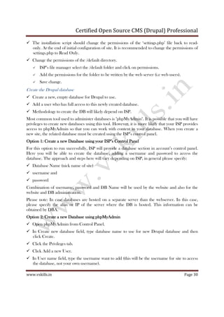 Certified Open Source CMS (Drupal) Professional
www.vskills.in Page 30
The installation script should change the permissions of the ‘settings.php’ file back to read-
only. At the end of initial configuration of site. It is recommended to change the permissions of
settings.php to Read Only.
Change the permissions of the /default directory.
ISP’s file manager select the /default folder and click on permissions.
Add the permissions for the folder to be written by the web server (i.e web users).
Save change.
Create the Drupal database
Create a new, empty database for Drupal to use.
Add a user who has full access to this newly created database.
Methodology to create the DB will likely depend on ISP.
Most common tool used to administer databases is "phpMyAdmin". It is possible that you will have
privileges to create new databases using this tool. However, it is more likely that your ISP provides
access to phpMyAdmin so that you can work with content in your database. When you create a
new site, the related database must be created using the ISP’s control panel.
Option 1: Create a new DataOption 1: Create a new DataOption 1: Create a new DataOption 1: Create a new Database using your ISP’s Control Panelbase using your ISP’s Control Panelbase using your ISP’s Control Panelbase using your ISP’s Control Panel
For this option to run successfully, ISP will provide a database section in account’s control panel.
Here you will be able to create the database, adding a username and password to access the
database. The approach and steps here will vary depending on ISP, in general please specify:
Database Name (nick name of site)
username and
password
Combination of username, password and DB Name will be used by the website and also for the
website and DB administration.
Please note: In case databases are hosted on a separate server than the webserver. In this case,
please specify the alias or IP of the server where the DB is hosted. This information can be
obtained by DBA.
Option 2: Create a new Database using phpMyAdminOption 2: Create a new Database using phpMyAdminOption 2: Create a new Database using phpMyAdminOption 2: Create a new Database using phpMyAdmin
Open phpMyAdmin from Control Panel.
In Create new database field, type database name to use for new Drupal database and then
click Create.
Click the Privileges tab.
Click Add a new User.
In User name field, type the username want to add (this will be the username for site to access
the database, not your own username).
 