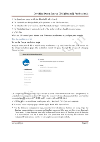 Certified Open Source CMS (Drupal) Professional
www.vskills.in Page 31
In drop-down menu beside the Host field, select Local.
In Password and Re-type fields, type password to use for the new user.
In “Database for user” section, select “Grant all privileges" on the database you just created.
In “Global privileges” section, leave all of the global privileges checkboxes unselected.
Click Go.
Work on ISP control panel is done now. Now use a web browser to configure your new site.Work on ISP control panel is done now. Now use a web browser to configure your new site.Work on ISP control panel is done now. Now use a web browser to configure your new site.Work on ISP control panel is done now. Now use a web browser to configure your new site.
Run the installation script
To runTo runTo runTo run the Drupal insthe Drupal insthe Drupal insthe Drupal installation scripttallation scripttallation scripttallation script
Navigate to the base URL of website using web browser, e.g. http://somesite.com. You should see
the Drupal installation page. The installation wizard will guide through the process of setting up
Drupal website.
On completing the above step, if you receive an error “Parse error: syntax error, unexpected '{' in
.../includes/bootstrap.inc on line 679” it may be because website is being installed on a server that
is running an old version of PHP. Drupal 7 requires at least PHP 5.2.4.
On the Select an installation profile page, select Standard. Click Save and continue.
On the Choose language page, select English. Click Save and continue.
On the Database configuration page, select the type of database that you are using. Type the
database name, database username and database password (the same used to set up database).
Please note: If your database host is located on a different server, if database server is listening
to a non-standard port, or if more than one application will be sharing this database then
configure Drupal options for this by clicking the advanced options link.
 