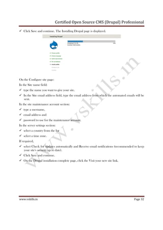 Certified Open Source CMS (Drupal) Professional
www.vskills.in Page 32
Click Save and continue. The Installing Drupal page is displayed.
On the Configure site page:
In the Site name field:
type the name you want to give your site.
In the Site email address field, type the email address from which the automated emails will be
sent.
In the site maintenance account section:
type a username,
email address and
password to use for the maintenance account.
In the server settings section:
select a country from the list
select a time zone.
If required,
select Check for updates automatically and Receive email notifications (recommended to keep
your site's security up to date).
Click Save and continue.
On the Drupal installation complete page, click the Visit your new site link.
 