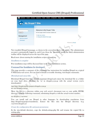 Certified Open Source CMS (Drupal) Professional
www.vskills.in Page 33
New installed Drupal homepage, as shown in the screenshot above will appear. The administrator
account is automatically logged in, and if you chose the "Standard" install, the black administration
toolbar will be displayed across the top of the page.
Read more about running the installation script at drupal.org.
Installation is complete
Post installation steps will be discussed later in the Post Installation section.
Command line Installation for developersCommand line Installation for developersCommand line Installation for developersCommand line Installation for developers
This page provides a summary of the command line instructions for installing Drupal on a typical
UNIX/Linux web server. For any kind of details or trouble shooting, visit drupal community.
Download and extract files
Download Drupal from http://drupal.org/project/drupal and extract the download file to a folder
on your hard drive. (Replace the 'xx' in drupal-x.x.tar.gz with the actual version you've
downloaded.)
wget http://drupal.org/files/projects/drupal-x.x.tar.gz
tar -zxvf drupal-x.x.tar.gz
Move the files to a directory within your web server's document root or your public HTML
directory using the following command, substituting drupal-x.x with the actual version number.
mv drupal-x.x /var/www/
You can install and use Drupal in other languages by downloading translations from
http://drupal.org/project/translations. Extract the files into the Drupal directory (e.g.
/var/www/drupal-x.x)
Create the configuration file and grant permissions
In the sites/default directory, copy the default.settings.php file and rename the copied file to
settings.php.
 