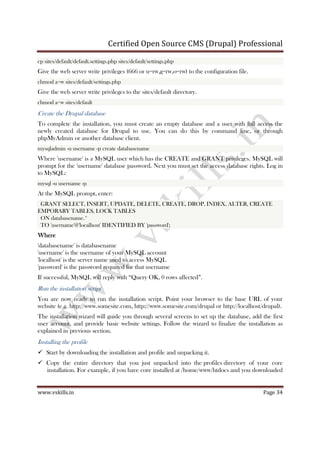 Certified Open Source CMS (Drupal) Professional
www.vskills.in Page 34
cp sites/default/default.settings.php sites/default/settings.php
Give the web server write privileges (666 or u=rw,g=rw,o=rw) to the configuration file.
chmod a+w sites/default/settings.php
Give the web server write privileges to the sites/default directory.
chmod a+w sites/default
Create the Drupal database
To complete the installation, you must create an empty database and a user with full access the
newly created database for Drupal to use. You can do this by command line, or through
phpMyAdmin or another database client.
mysqladmin -u username -p create databasename
Where 'username' is a MySQL user which has the CREATE and GRANT privileges. MySQL will
prompt for the 'username' database password. Next you must set the access database rights. Log in
to MySQL:
mysql -u username -p
At the MySQL prompt, enter:
GRANT SELECT, INSERT, UPDATE, DELETE, CREATE, DROP, INDEX, ALTER, CREATE
EMPORARY TABLES, LOCK TABLES
ON databasename.*
TO 'username'@'localhost' IDENTIFIED BY 'password';
WhereWhereWhereWhere
'databasename' is databasename
'username' is the username of your MySQL account
'localhost' is the server name used to access MySQL
'password' is the password required for that username
If successful, MySQL will reply with “Query OK, 0 rows affected”.
Run the installation script
You are now ready to run the installation script. Point your browser to the base URL of your
website (e.g. http://www.somesite.com, http://www.somesite.com/drupal or http://localhost/drupal).
The installation wizard will guide you through several screens to set up the database, add the first
user account, and provide basic website settings. Follow the wizard to finalize the installation as
explained in previous section.
Installing the profile
Start by downloading the installation and profile and unpacking it.
Copy the entire directory that you just unpacked into the profiles directory of your core
installation. For example, if you have core installed at /home/www/htdocs and you downloaded
 