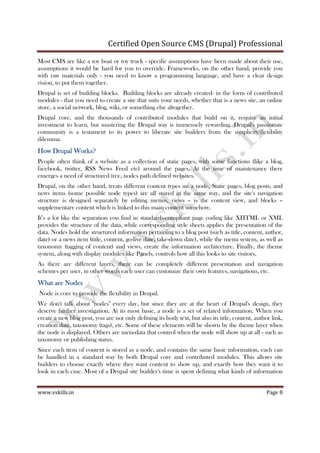 Certified Open Source CMS (Drupal) Professional
www.vskills.in Page 8
Most CMS are like a toy boat or toy truck - specific assumptions have been made about their use,
assumptions it would be hard for you to override. Frameworks, on the other hand, provide you
with raw materials only - you need to know a programming language, and have a clear design
vision, to put them together.
Drupal is set of building blocks. Building blocks are already created- in the form of contributed
modules - that you need to create a site that suits your needs, whether that is a news site, an online
store, a social network, blog, wiki, or something else altogether.
Drupal core, and the thousands of contributed modules that build on it, require an initial
investment to learn, but mastering the Drupal way is immensely rewarding. Drupal's passionate
community is a testament to its power to liberate site builders from the simplicity/flexibility
dilemma.
How Drupal Works?How Drupal Works?How Drupal Works?How Drupal Works?
People often think of a website as a collection of static pages, with some functions (like a blog,
facebook, twitter, RSS News Feed etc) around the pages. At the time of maintenance there
emerges a need of structured tree, nodes path defined websites.
Drupal, on the other hand, treats different content types as: a node. Static pages, blog posts, and
news items (some possible node types) are all stored in the same way, and the site's navigation
structure is designed separately by editing menus, views – is the content view, and blocks –
supplementary content which is linked to this main content somehow.
It’s a lot like the separation you find in standards-compliant page coding like XHTML or XML
provides the structure of the data, while corresponding style sheets applies the presentation of the
data. Nodes hold the structured information pertaining to a blog post (such as title, content, author,
date) or a news item (title, content, go-live date, take-down date), while the menu system, as well as
taxonomy (tagging of content) and views, create the information architecture. Finally, the theme
system, along with display modules like Panels, controls how all this looks to site visitors.
As there are different layers, there can be completely different presentation and navigation
schemes per user, in other words each user can customize their own features, navigations, etc.
What are NodesWhat are NodesWhat are NodesWhat are Nodes
Node is core to provide the flexibility in Drupal.
We don't talk about "nodes" every day, but since they are at the heart of Drupal's design, they
deserve further investigation. At its most basic, a node is a set of related information. When you
create a new blog post, you are not only defining its body text, but also its title, content, author link,
creation date, taxonomy (tags), etc. Some of these elements will be shown by the theme layer when
the node is displayed. Others are meta-data that control when the node will show up at all - such as
taxonomy or publishing status.
Since each item of content is stored as a node, and contains the same basic information, each can
be handled in a standard way by both Drupal core and contributed modules. This allows site
builders to choose exactly where they want content to show up, and exactly how they want it to
look in each case. Most of a Drupal site builder's time is spent defining what kinds of information
 