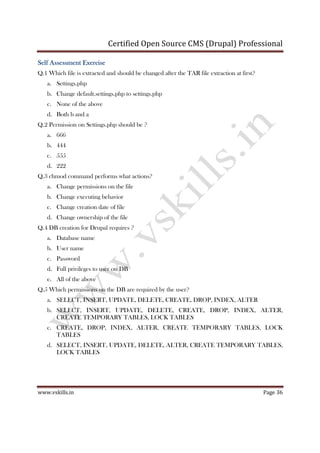 Certified Open Source CMS (Drupal) Professional
www.vskills.in Page 36
Self Assessment ExerciseSelf Assessment ExerciseSelf Assessment ExerciseSelf Assessment Exercise
Q.1 Which file is extracted and should be changed after the TAR file extraction at first?
a. Settings.php
b. Change default.settings.php to settings.php
c. None of the above
d. Both b and a
Q.2 Permission on Settings.php should be ?
a. 666
b. 444
c. 555
d. 222
Q.3 chmod command performs what actions?
a. Change permissions on the file
b. Change executing behavior
c. Change creation date of file
d. Change ownership of the file
Q.4 DB creation for Drupal requires ?
a. Database name
b. User name
c. Password
d. Full privileges to user on DB
e. All of the above
Q.5 Which permissions on the DB are required by the user?
a. SELECT, INSERT, UPDATE, DELETE, CREATE, DROP, INDEX, ALTER
b. SELECT, INSERT, UPDATE, DELETE, CREATE, DROP, INDEX, ALTER,
CREATE TEMPORARY TABLES, LOCK TABLES
c. CREATE, DROP, INDEX, ALTER, CREATE TEMPORARY TABLES, LOCK
TABLES
d. SELECT, INSERT, UPDATE, DELETE, ALTER, CREATE TEMPORARY TABLES,
LOCK TABLES
 