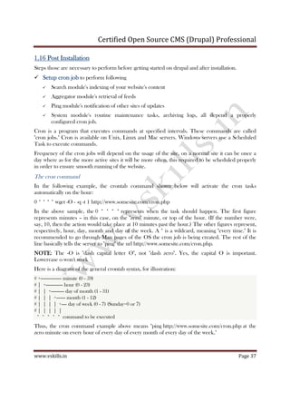 Certified Open Source CMS (Drupal) Professional
www.vskills.in Page 37
1.161.161.161.16 Post InstallationPost InstallationPost InstallationPost Installation
Steps those are necessary to perform before getting started on drupal and after installation.
Setup cron jobSetup cron jobSetup cron jobSetup cron job to perform following
Search module's indexing of your website's content
Aggregator module's retrieval of feeds
Ping module's notification of other sites of updates
System module's routine maintenance tasks, archiving logs, all depend a properly
configured cron job.
Cron is a program that executes commands at specified intervals. These commands are called
"cron jobs." Cron is available on Unix, Linux and Mac servers. Windows servers use a Scheduled
Task to execute commands.
Frequency of the cron jobs will depend on the usage of the site, on a normal site it can be once a
day where as for the more active sites it will be more often, this required to be scheduled properly
in order to ensure smooth running of the website.
The cron command
In the following example, the crontab command shown below will activate the cron tasks
automatically on the hour:
0 * * * * wget -O - -q -t 1 http://www.somesite.com/cron.php
In the above sample, the 0 * * * * represents when the task should happen. The first figure
represents minutes – in this case, on the "zero" minute, or top of the hour. (If the number were,
say, 10, then the action would take place at 10 minutes past the hour.) The other figures represent,
respectively, hour, day, month and day of the week. A * is a wildcard, meaning "every time." It is
recommended to go through Man pages of the OS the cron job is being created. The rest of the
line basically tells the server to "ping" the url http://www.somesite.com/cron.php.
NOTENOTENOTENOTE: The -O is "dash capital letter O", not "dash zero". Yes, the capital O is important.
Lowercase o won't work
Here is a diagram of the general crontab syntax, for illustration:
# +---------------- minute (0 - 59)
# | +------------- hour (0 - 23)
# | | +---------- day of month (1 - 31)
# | | | +------- month (1 - 12)
# | | | | +---- day of week (0 - 7) (Sunday=0 or 7)
# | | | | |
* * * * * command to be executed
Thus, the cron command example above means "ping http://www.somesite.com/cron.php at the
zero minute on every hour of every day of every month of every day of the week."
 