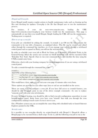 Certified Open Source CMS (Drupal) Professional
www.vskills.in Page 38
Drupal and Cron jobs
Every Drupal install requires regular actions to handle maintenance tasks such as cleaning up log
files and checking for updates. Cron.php is the file that Drupal uses to run the maintenance
process.
For instance, if your site were www.somesite.com, loading the URL
http://www.somesite.com/cron.php in your browser would run the maintenance. This page is
automatically set up when you install Drupal. Simply loading the URL will run the maintenance.
Nothing more is required.
How to set up a cron job
Cron jobs are scheduled by editing the crontab. A crontab is an OS text file that contains the
commands to be run with a frequency, as explained above. This file can be created and edited
either through the command line interface, or, if you manage your website through a web-based
control panel such as cpanel or Plesk, you will use the web interface.
In order to schedule your cron job in Plesk for Linux, go to Settings > Scheduled Tasks in the
General Group. Select the system user account on whose behalf the task will be executed. Click
"Schedule New Task". Specify when to run your command. You can schedule the time using the
UNIX crontab entry form.
Otherwise, check with your hosting company for detailed instructions if you are using a web-based
control panel.
To edit a crontab through the command line, type:
crontab -e
Add ONE of the following lines:
45 * * * * /usr/bin/lynx -source http://www.somesite.com/cron.php
45 * * * * /usr/bin/wget -O - -q -t 1 http://www.somesite.com/cron.php
45 * * * * curl --silent --compressed http://www.somesite.com/cron.php
This would have a lynx, wget, or curl visit your cron page 45 minutes after every hour.
Three options are provided in case either wget, lynx or curl are not installed on the server.
There are many ways to configure a cron job. If you have full access to crontab features, you
should be able to simply paste in one of the above example commands – be sure to replace
"somesite.com" with your own web domain.
If you're on shared hosting, you should be able to find cron job configuration somewhere in your
hosting control panel. Some hosts even have cron "wizards" that walk you through the cron
configuration, making it much easier if cron is new to you.
On a Windows system you can accomplish the same thing with scheduled tasks to launch Internet
Explorer pointed to the URL.
Security notes
It is possible to run cron.php directly via scripts/drupal.sh with Drupal 6. Drupal.sh allows a
Drupal page to be executed from a shell script. To do so, add the following cron job to run as the
 