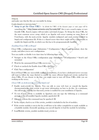 Certified Open Source CMS (Drupal) Professional
www.vskills.in Page 40
#!/bin/sh
and make sure that the files are executable by doing
$ sudo chmod u+x /etc/cron.5min/*
Setup to get the Clean URL’sSetup to get the Clean URL’sSetup to get the Clean URL’sSetup to get the Clean URL’s – by default the URL’s of the dynamic pages or static pages will be
something like “ http://www.somesite.com/?q=node/100” this is not a search engine or user
friendly URL. Search engines will not index such kind of pages. To Setup the clean URL, for
the most common server setup, which is an Apache web server running on some flavor of
Unix/Linux, with the mod_rewrite Apache module configured and mod_rewrite enabled in
httpd.conf configuration file. If this is a shared server then there might not be a permission to
modify the httpd.conf file, in which case this has to be programmatically handled.
Enabling Clean URL in Drupal
Clean URLs configuration page (Administer > Configuration > Search and metadata), show the
results, and allow you to save configuration.
You can enable or disable it at a later time by following these steps
Navigate to the Clean URLs configuration page (Administer > Configuration > Search and
metadata)
Wait for the automated Clean URLs test to run.
Check or uncheck the Enable clean URLs checkbox
Click "Save configuration"
Even if Clean URLs are successfully enabled at install-time, if you have a dedicated server you may
still want to follow the steps (below) to enable the more efficient httpd.conf rewrite method for
clean URLs. If you choose to do that, you might want to turn off Clean URLs while you are
working on the server.
Clean URL on dedicated Server using httpd.conf
Enable mod_rewrite for Apache. You can talk to your web host or consult the Apache
documentation for mod_rewrite to get more information on how to do this. At a minimum,
this will involve making sure that mod_rewrite is enabled for your installation of Apache.
To test if mod_rewrite is available in Apache2, you can type the following at a command
prompt, to list all installed Apache modules apache2ctl -M
On some systems this command may be apachectl -M
In the output, check to see if the rewrite_module is included in the list of modules.
If the rewrite module is not in the list, it will have to be either compiled-in or made available as
a loadable module. Generally speaking, you can tell Apache to load the module by including
LoadModule rewrite_module modules/mod_rewrite.so
 