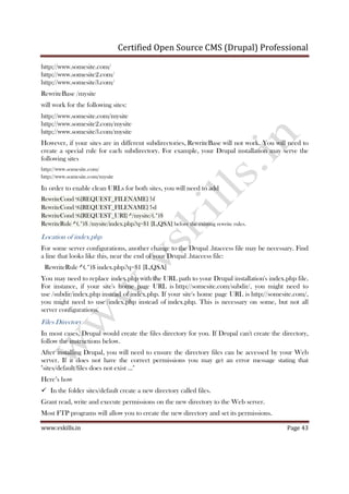 Certified Open Source CMS (Drupal) Professional
www.vskills.in Page 43
http://www.somesite.com/
http://www.somesite2.com/
http://www.somesite3.com/
RewriteBase /mysite
will work for the following sites:
http://www.somesite.com/mysite
http://www.somesite2.com/mysite
http://www.somesite3.com/mysite
However, if your sites are in different subdirectories, RewriteBase will not work. You will need to
create a special rule for each subdirectory. For example, your Drupal installation may serve the
following sites
http://www.somesite.com/
http://www.somesite.com/mysite
In order to enable clean URLs for both sites, you will need to add
RewriteCond %{REQUEST_FILENAME} !-f
RewriteCond %{REQUEST_FILENAME} !-d
RewriteCond %{REQUEST_URI} ^/mysite/(.*)$
RewriteRule ^(.*)$ /mysite/index.php?q=$1 [L,QSA] before the existing rewrite rules.
Location of index.php
For some server configurations, another change to the Drupal .htaccess file may be necessary. Find
a line that looks like this, near the end of your Drupal .htaccess file:
RewriteRule ^(.*)$ index.php?q=$1 [L,QSA]
You may need to replace index.php with the URL path to your Drupal installation's index.php file.
For instance, if your site's home page URL is http://somesite.com/subdir/, you might need to
use /subdir/index.php instead of index.php. If your site's home page URL is http://somesite.com/,
you might need to use /index.php instead of index.php. This is necessary on some, but not all
server configurations.
Files Directory
In most cases, Drupal would create the files directory for you. If Drupal can't create the directory,
follow the instructions below.
After installing Drupal, you will need to ensure the directory files can be accessed by your Web
server. If it does not have the correct permissions you may get an error message stating that
"sites/default/files does not exist ..."
Here’s how
In the folder sites/default create a new directory called files.
Grant read, write and execute permissions on the new directory to the Web server.
Most FTP programs will allow you to create the new directory and set its permissions.
 