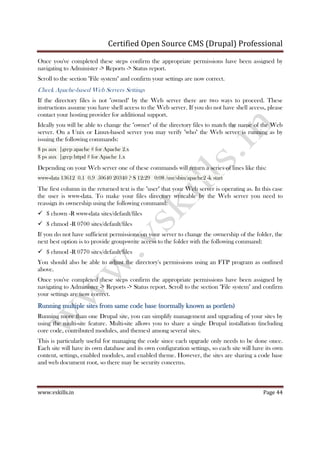 Certified Open Source CMS (Drupal) Professional
www.vskills.in Page 44
Once you've completed these steps confirm the appropriate permissions have been assigned by
navigating to Administer -> Reports -> Status report.
Scroll to the section "File system" and confirm your settings are now correct.
Check Apache-based Web Servers Settings
If the directory files is not "owned" by the Web server there are two ways to proceed. These
instructions assume you have shell access to the Web server. If you do not have shell access, please
contact your hosting provider for additional support.
Ideally you will be able to change the "owner" of the directory files to match the name of the Web
server. On a Unix or Linux-based server you may verify "who" the Web server is running as by
issuing the following commands:
$ ps aux |grep apache # for Apache 2.x
$ ps aux |grep httpd # for Apache 1.x
Depending on your Web server one of these commands will return a series of lines like this:
www-data 13612 0.1 0.9 50640 20340 ? S 12:29 0:08 /usr/sbin/apache2 -k start
The first column in the returned text is the "user" that your Web server is operating as. In this case
the user is www-data. To make your files directory writeable by the Web server you need to
reassign its ownership using the following command:
$ chown -R www-data sites/default/files
$ chmod -R 0700 sites/default/files
If you do not have sufficient permissions on your server to change the ownership of the folder, the
next best option is to provide group-write access to the folder with the following command:
$ chmod -R 0770 sites/default/files
You should also be able to adjust the directory's permissions using an FTP program as outlined
above.
Once you've completed these steps confirm the appropriate permissions have been assigned by
navigating to Administer -> Reports -> Status report. Scroll to the section "File system" and confirm
your settings are now correct.
Running multiple sites from same code base (normally known as portlets)Running multiple sites from same code base (normally known as portlets)Running multiple sites from same code base (normally known as portlets)Running multiple sites from same code base (normally known as portlets)
Running more than one Drupal site, you can simplify management and upgrading of your sites by
using the multi-site feature. Multi-site allows you to share a single Drupal installation (including
core code, contributed modules, and themes) among several sites.
This is particularly useful for managing the code since each upgrade only needs to be done once.
Each site will have its own database and its own configuration settings, so each site will have its own
content, settings, enabled modules, and enabled theme. However, the sites are sharing a code base
and web document root, so there may be security concerns.
 
