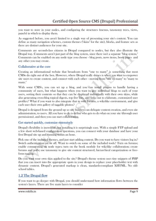 Certified Open Source CMS (Drupal) Professional
www.vskills.in Page 9
you want to store in your nodes, and configuring the structures (menus, taxonomy trees, views,
panels) in which to display them.
As suggested before, you aren't limited to a single way of presenting your site's content. You can
define as many navigation schemes, custom themes ("skins" for the site), blocks, and feature sets as
there are distinct audiences for your site.
Comments are second-class citizens in Drupal compared to nodes, but they also illustrate the
Drupal way. Comments aren’t just part of the blog system, since there isn't a separate "blog system."
Comments can be enabled on any node type you choose - blog posts, news items, book pages and
any other you may create.
Collaborative at the coreCollaborative at the coreCollaborative at the coreCollaborative at the core
Creating an informational website that broadcasts from “one to many” is something that most
CMSs do right out of the box. However, where Drupal really shines is when you want to empower
site users to create content, and connect with each other - moving from "one to many" to "many to
many."
With some CMS's, you can set up a blog, and you can install plugins to handle having a
community of users, but what happens when you want to give individual blogs to each of your
users, sorting their contents so that they can be displayed individually with their own skins, while
also generating cross-blog topical digests, top five lists, and links out to elaborate, customized user
profiles? What if you want to also integrate that in with forums, a wiki-like environment, and give
each user their own gallery of taggable photos?
Drupal is designed from the ground up so site builders can delegate content creation, and even site
administration, to users. All you have to do is define who gets to do what on your site (through user
permissions), and then you can start collaborating.
Get started quickly, customize extensivelyGet started quickly, customize extensivelyGet started quickly, customize extensivelyGet started quickly, customize extensively
Drupal's flexibility is incredible, but installing it is surprisingly easy. With a simple FTP upload and
a few short web-based configuration questions, you can connect with your database and have your
first Drupal site up and running within an hour.
Pick one of the included themes, and just start adding content. Do you want to have visitors log in?
Switch authentication on or off. Want to switch on some of the included tools? Turn on forums;
enable commenting on node types; turn on the book module for wiki-like collaboration; create
forums and polls; use taxonomy to give site content structured, hierarchical categorization or free-
form tagging.
Do you want your own skin applied to the site? Drupal's theme system uses tiny snippets of PHP
that you can insert into the appropriate spots in your design to replace your placeholder text with
dynamic content. Drupal’s generated markup is clean, standards-compliant XHTML. No old-
school tables.
1.21.21.21.2 The Drupal flowThe Drupal flowThe Drupal flowThe Drupal flow
If you want to go deeper with Drupal, you should understand how information flows between the
system's layers. There are five main layers to consider
 