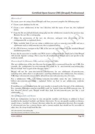 Certified Open Source CMS (Drupal) Professional
www.vskills.in Page 45
How to do it?
To create a new site using a shared Drupal code base you must complete the following steps:
Create a new database for the site.
Create a new subdirectory of the 'sites' directory with the name of new site, this explained
below.
Copy the file sites/default/default.settings.php into the subdirectory created in the previous step.
Rename the new file to settings.php.
Adjust the permissions of the new site directory, and grant write permissions on the
configuration file as explained above.
Make symbolic links if you are using a subdirectory such as somesite.com/subdir and not a
subdomain such as subd.somesite.com, this is explained below.
In a Web browser, navigate to the URL of the new site and continue with the standard Drupal
installation procedure.
It may also be necessary to modify your Web server's configuration file, httpd.conf so that Drupal
will override Apache's settings. This is true for all installations of Drupal and is not specific to the
multi-site install.
Process details for Domains, URLs, and sites subdirectory name
The new subdirectory of the sites directory has a name that is constructed from the site's URL. For
example, the configuration for www.somesite.com would be in sites/somesite.com/settings.php.
Do not include 'www' as part of the directory name.
Drupal will use the same sites/somesite.com directory for any subdomain of somesite.com,
including www, unless there is an alternative, matching subdomain sites subdirectory. For instance,
URL http://sub.somesite.com would be served from sites/sub.somesite.com, if it exists.
For a subdirectory URL, such as http://somesite.com/subdir, name the sites subdirectory as
follows: sites/somesite.com.subdir -- explained below on how to get subdirectory multi-site
working.
If installing on a non-standard port, the port number is treated as the first part of the subdomain.
For example, http://www.somesite.com:8080 could be loaded from sites/8080.somesite.com. If
that directory doesn't exist, Drupal would then look for sites/somesite.com, just like a real
subdomain.
Site-specific modules and themes
Each site configuration can have its own site-specific modules and themes in addition to those
installed in the standard 'modules' and 'themes' directories. To use site-specific modules or themes,
simply create a 'modules' or 'themes' directory within the site configuration directory. For example,
if sub.somesite.com has a custom theme and a custom module that should not be accessible to
other sites, the setup would look like this
sites/sub.somesite.com/settings.php
sites/sub.somesite.com/themes/custom_theme
 