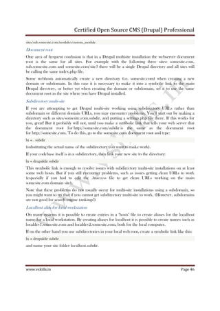 Certified Open Source CMS (Drupal) Professional
www.vskills.in Page 46
sites/sub.somesite.com/modules/custom_module
Document root
One area of frequent confusion is that in a Drupal multisite installation the webserver document
root is the same for all sites. For example with the following three sites: somesite.com,
sub.somesite.com and somesite.com/site3 there will be a single Drupal directory and all sites will
be calling the same index.php file.
Some webhosts automatically create a new directory (i.e. somesite.com) when creating a new
domain or subdomain. In this case it is necessary to make it into a symbolic link to the main
Drupal directory, or better yet when creating the domain or subdomain, set it to use the same
document root as the site where you have Drupal installed.
Subdirectory multi-site
If you are attempting to get Drupal multi-site working using subdirectory URLs rather than
subdomain or different domain URLs, you may encounter problems. You'll start out by making a
directory such as sites/somesite.com.subdir, and putting a settings.php file there. If this works for
you, great! But it probably will not, until you make a symbolic link that tells your web server that
the document root for http://somesite.com/subdir is the same as the document root
for http://somesite.com. To do this, go to the somesite.com document root and type:
ln -s . subdir
(substituting the actual name of the subdirectory you want to make work).
If your codebase itself is in a subdirectory, then link your new site to the directory:
ln -s drupaldir subdir
This symbolic link is enough to resolve issues with subdirectory multi-site installations on at least
some web hosts. But if you still encounter problems, such as issues getting clean URLs to work
(especially if you had to edit the .htaccess file to get clean URLs working on the main
somesite.com domain site).
Note that these problems do not usually occur for multi-site installations using a subdomain, so
you might want to try that if you cannot get subdirectory multi-site to work. (However, subdomains
are not good for search engine rankings!)
Localhost alias for local workstation
On many systems it is possible to create entries in a "hosts" file to create aliases for the localhost
name for a local workstation. By creating aliases for localhost it is possible to create names such as
localdev1.somesite.com and localdev2.somesite.com, both for the local computer.
If on the other hand you use subdirectories in your local web root, create a symbolic link like this:
ln -s drupaldir subdir
and name your site folder localhost.subdir.
 