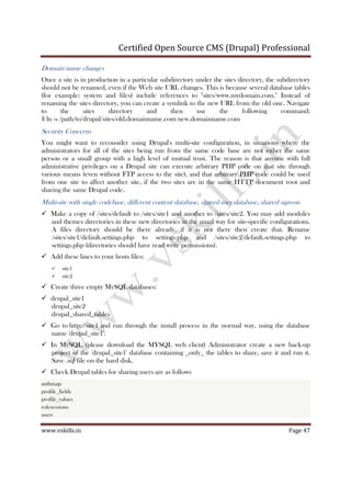 Certified Open Source CMS (Drupal) Professional
www.vskills.in Page 47
Domain name changes
Once a site is in production in a particular subdirectory under the sites directory, the subdirectory
should not be renamed, even if the Web site URL changes. This is because several database tables
(for example: system and files) include references to "sites/www.mydomain.com." Instead of
renaming the sites directory, you can create a symlink to the new URL from the old one. Navigate
to the sites directory and then use the following command:
$ ln -s /path/to/drupal/sites/old.domainname.com new.domainname.com
Security Concerns
You might want to reconsider using Drupal's multi-site configuration, in situations where the
administrators for all of the sites being run from the same code base are not either the same
person or a small group with a high level of mutual trust. The reason is that anyone with full
administrative privileges on a Drupal site can execute arbitrary PHP code on that site through
various means (even without FTP access to the site), and that arbitrary PHP code could be used
from one site to affect another site, if the two sites are in the same HTTP document root and
sharing the same Drupal code.
Multi-site with single codebase, different content database, shared user database, shared sign-on
Make a copy of /sites/default to /sites/site1 and another to /sites/site2. You may add modules
and themes directories in these new directories in the usual way for site-specific configurations.
A files directory should be there already, if it is not there then create that. Rename
/sites/site1/default.settings.php to settings.php and /sites/site2/default.settings.php to
settings.php (directories should have read write permissions).
Add these lines to your hosts files:
site1
site2
Create three empty MySQL databases:
drupal_site1
drupal_site2
drupal_shared_tables
Go to http://site1 and run through the install process in the normal way, using the database
name 'drupal_site1'.
In MySQL (please download the MYSQL web client) Administrator create a new back-up
project of the 'drupal_site1' database containing _only_ the tables to share, save it and run it.
Save .sql file on the hard disk.
Check Drupal tables for sharing users are as follows
authmap
profile_fields
profile_values
rolesessions
users
 