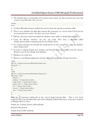 Certified Open Source CMS (Drupal) Professional
www.vskills.in Page 48
The absolute basic essential tables (if you don't want to share any data except for the users and
sessions, no profile data, roles, etc.) are
sessions
users
To Open ID authentication enabled also need to share the openid_associations table.
(This is not a definitive list. But other features like taxonomy, etc. can be shared. Each site has
its own permissions matrix - but share one across all sites.)
Edit the .sql script created and update the database name within to 'drupal_shared_tables'.
Using the Restore interface, run the .sql script. Now have a database called
'drupal_shared_tables' containing only the list of tables above.
Go to http://site2 and run through the install process in the normal way, using the database
name 'drupal_site2'.
Go back to original 'drupal_site1' database and drop the same list of tables from the schema.
Perform same for the 'drupal_site2' database.
Databases are ready now.
Browse to your Drupal application and edit /sites/site1/settings.php. Change these lines:
<?php
$db_url = 'mysqli://user:password@localhost/drupal_site1';
$db_prefix = '';
?>
To:
<?php
$db_url = 'mysqli://user:password@localhost/drupal_site1';
$db_prefix = array(
'default' => '',
'authmap' => 'drupal_shared_tables.',
'profile_fields' => 'drupal_shared_tables.',
'profile_values' => 'drupal_shared_tables.',
'role' => 'drupal_shared_tables.',
'sessions' => 'drupal_shared_tables.',
'users' => 'drupal_shared_tables.',
);
?>
NoteNoteNoteNote the all important trailing dot on the end of drupal_shared_tables – This is very much
required! This is pre-pending table name info to Drupal's default table name, so the dot is required
or Drupal will try to select
drupal_site_1.drupal_shared_tablesauthmap
Instead of the desired
drupal_shared_tables.authmap
 
