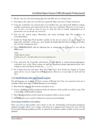 Certified Open Source CMS (Drupal) Professional
www.vskills.in Page 49
Do the same for /sites/site2/settings.php, but with $db_url set to drupal_site2.
Now login as the super user on both sites separately (http://site1/user or http://site2/user)
Using the credentials you entered when you installed site1, give them both different settings,
modules, permissions and content but use the same user credentials. Moreover, if you create a
user on site1, you will see them in users in site2, but with an entirely independent set of
permissions you can decide on a site level.
Now for the shared logins. Download and unzip the Single Sign On module in to
/sites/all/modules.
Enable the Single Sign On Controller module on the site you want to use as the master for
logins (the controller) - in this case, site1. Enable the Single Sign On Client module on all other
sites, for this example just site2.
Then IMMEDIATELY add the following line to settings.php for both sites or you will get
PHP errors:
<?php
# Single Sign On settings:
$conf['session_inc'] = 'sites/all/modules/sso/session.singlesignon.inc';
?>
Copy and paste the Controller information on site1 (found at admin/settings/singlesignon-
controller) over to the Client settings on site2 (go to admin/settings/singlesignon-client). Save
settings on site2 and logout of both sites.
Go to http://site1/user and login. Now go to http://site2. You should stay logged in. Logout
again and see you are logged out in both locations. Reverse it so you login on site2 and visit
site1.
1.171.171.171.17 Install Drupal with multi lingual supportInstall Drupal with multi lingual supportInstall Drupal with multi lingual supportInstall Drupal with multi lingual support
Not all languages are available for every version of Drupal, but if the one required in the site is
available, follow these steps to install Drupal in your language:
Download the language file from the translation server.
Create a directory named translations inside the directory of the profile you will be using. This
is most likely inside profiles/standard.
Move the downloaded .po file inside the translations folder you just created.
Install Drupal as per usual by visiting www.somesite.com/install.php.
AutomatingAutomatingAutomatingAutomating installation and updatesinstallation and updatesinstallation and updatesinstallation and updates
Once you start to add modules and a theme to the site, downloading and keeping translations
updated manually will be very complex and tiring. It is suggested that instead you start off with
the Localized Drupal installation profile or adapt the Localization update module to keep yourself
updated.
 