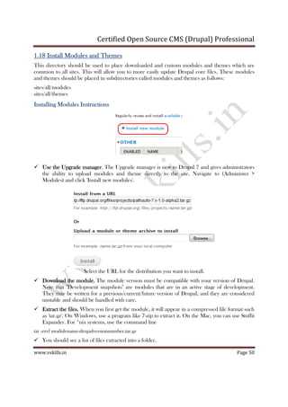 Certified Open Source CMS (Drupal) Professional
www.vskills.in Page 50
1.181.181.181.18 Install Modules and ThemesInstall Modules and ThemesInstall Modules and ThemesInstall Modules and Themes
This directory should be used to place downloaded and custom modules and themes which are
common to all sites. This will allow you to more easily update Drupal core files. These modules
and themes should be placed in subdirectories called modules and themes as follows:
sites/all/modules
sites/all/themes
Installing ModulesInstalling ModulesInstalling ModulesInstalling Modules InstructionsInstructionsInstructionsInstructions
Use the Upgrade managerUse the Upgrade managerUse the Upgrade managerUse the Upgrade manager. The Upgrade manager is new to Drupal 7 and gives administrators
the ability to upload modules and theme directly to the site. Navigate to (Administer >
Modules) and click 'Install new modules'.
Select the URL for the distribution you want to install.
Download the module.Download the module.Download the module.Download the module. The module version must be compatible with your version of Drupal.
Note that "Development snapshots" are modules that are in an active stage of development.
They may be written for a previous/current/future version of Drupal, and they are considered
unstable and should be handled with care.
Extract the files.Extract the files.Extract the files.Extract the files. When you first get the module, it will appear in a compressed file format such
as 'tar.gz'. On Windows, use a program like 7-zip to extract it. On the Mac, you can use Stuffit
Expander. For *nix systems, use the command line
tar -zxvf modulename-drupalversionnumber.tar.gz
You should see a list of files extracted into a folder.
 