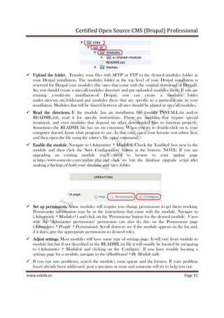 Certified Open Source CMS (Drupal) Professional
www.vskills.in Page 51
Upload the folder.Upload the folder.Upload the folder.Upload the folder. Transfer your files with SFTP or FTP to the desired modules folder in
your Drupal installation. The modules folder at the top level of your Drupal installation is
reserved for Drupal core modules (the ones that come with the original download of Drupal).
So, you should create a sites/all/modules directory and put uploaded modules there. If you are
running a multi-site installation of Drupal, you can create a modules folder
under sites/my.site.folderand put modules there that are specific to a particular site in your
installation. Modules that will be shared between all sites should be placed in sites/all/modules.
Read theRead theRead theRead the directions.directions.directions.directions. If the module has an installation file (usually INSTALL.txt and/or
README.txt), read it for specific instructions. There are modules that require special
treatment, and even modules that depend on other downloaded files to function properly.
Sometimes the README file has no .txt extension. When you try to double-click on it, your
computer doesn't know what program to use. In that case, open your favorite text editor first,
and then open the file using the editor's 'file open' command.
Enable thEnable thEnable thEnable the module.e module.e module.e module. Navigate to (Administer > Modules). Check the 'Enabled' box next to the
module and then click the 'Save Configuration' button at the bottom. NOTE: If you are
upgrading an existing module you'll need to browse to your update page
at http://www.somesite.com/update.php and click on 'run the database upgrade script' after
making a backup of both your database and 'sites' folder.
Set up permissions.Set up permissions.Set up permissions.Set up permissions. Some modules will require you change permissions to get them working.
Permissions information may be in the instructions that came with the module. Navigate to
(Administer > Modules> ) and click on the 'Permissions' button for the desired module. Users
with the "Administer permissions" permission can also do this on the Permissions page
(Administer > People > Permissions). Scroll down to see if the module appears in the list and,
if it does, give the appropriate permissions to desired roles.
Adjust settinAdjust settinAdjust settinAdjust settings.gs.gs.gs. Most modules will have some type of settings page. It will vary from module to
module but but if not described in the README.txt file it will usually be located by navigating
to (Administer > Modules) and clicking on the 'Configure'. If you have trouble locating a
settings page for a module, navigate to the (Dashboard > By Module tab).
If you run into problems, search the module's issue queue and the forums. If your problem
hasn't already been addressed, post a question or issue and someone will try to help you out.
 