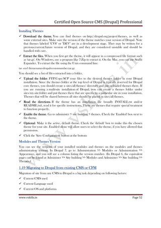 Certified Open Source CMS (Drupal) Professional
www.vskills.in Page 52
Installing ThemesInstalling ThemesInstalling ThemesInstalling Themes
Download the themeDownload the themeDownload the themeDownload the theme.... You can find themes on http://drupal.org/project/themes, as well as
some external sites. Make sure the version of the theme matches your version of Drupal. Note
that themes labeled "CVS" or "DEV" are in a development stage. They may be written for a
previous/current/future version of Drupal, and they are considered unstable and should be
handled with care.
Extract the filesExtract the filesExtract the filesExtract the files.... When you first get the theme, it will appear in a compressed file format such
as 'tar.gz'. On Windows, use a program like 7-Zip to extract it. On the Mac, you can use Stuffit
Expander. To extract the file using the Unix command line:
tar -zxvf themename-drupalversionnumber.tar.gz
You should see a list of files extracted into a folder.
UUUUpload the folderpload the folderpload the folderpload the folder. FTP/Copy/SCP your files to the desired themes folder in your Drupal
installation. Since the themes folder at the top level of Drupal is typically reserved for Drupal
core themes, you should create a sites/all/themes/ directory and put uploaded themes there. If
you are running a multi-site installation of Drupal, you can create a themes folder under
sites/my.site.folder and put themes there that are specific to a particular site in your installation.
Themes that will be shared between all sites should be placed in sites/all/themes.
Read the directionsRead the directionsRead the directionsRead the directions. If the theme has an installation file (usually INSTALL.txt and/or
README.txt), read it for specific instructions. There are themes that require special treatment
to function properly.
Enable tEnable tEnable tEnable the themehe themehe themehe theme. Go to administer > site building > themes. Check the 'Enabled' box next to
the theme.
OptionalOptionalOptionalOptional: Make it the active, default theme. Check the 'default' box to make this the chosen
theme for your site. Enabled alone will allow users to select the theme, if you have allowed that
permission.
Click the 'Save Configuration' button at the bottom
MMMModules andodules andodules andodules and TTTThemeshemeshemeshemes VersionVersionVersionVersion
You can see the versions of your installed modules and themes on the modules and themes
administration screens. In Drupal 7, go to Administration >> Modules or Administration >>
Appearance, and you will see a column listing the version number. (In Drupal 6, the equivalent
pages can be found at Administer >> Site building >> Modules and Administer >> Site building >>
Themes.)
1.191.191.191.19 MigratiMigratiMigratiMigrating to Drupal from existing CMS or CFMng to Drupal from existing CMS or CFMng to Drupal from existing CMS or CFMng to Drupal from existing CMS or CFM
Migration of site from any CMS to Drupal is a big task depending on following factors:
Current CMS used
Current Language used
Current OS and platforms
 