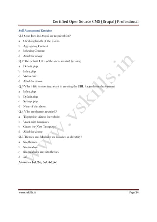 Certified Open Source CMS (Drupal) Professional
www.vskills.in Page 54
Self Assessment ExerciseSelf Assessment ExerciseSelf Assessment ExerciseSelf Assessment Exercise
Q.1 Cron Jobs in Drupal are required for?
a Checking health of the system
b Aggregating Content
c Indexing Content
d All of the above
Q.2 The default URL of the site is created by using
a Default.php
b Index.php
c Webserver
d All of the above
Q.3 Which file is most important in creating the URL for multisite deployment
a Index.php
b Default.php
c Settings.php
d None of the above
Q.4 Why are themes required?
a To provide skin to the website
b Work with templates
c Create the New Templates
d All of the above
Q.5 Themes and Modules are installed at directory?
a Site/themes
b Site/module
c Site/modules and site/themes
d site
AnswersAnswersAnswersAnswers –––– 1111----d, 2d, 2d, 2d, 2----b, 3b, 3b, 3b, 3----d, 4d, 4d, 4d, 4----d, 5d, 5d, 5d, 5----cccc
 
