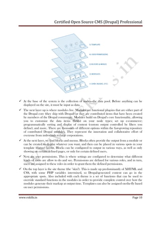 Certified Open Source CMS (Drupal) Professional
www.vskills.in Page 10
At the base of the system is the collection of nodes—the data pool. Before anything can be
displayed on the site, it must be input as data.
The next layer up is where modules live. Modules are functional plug-ins that are either part of
the Drupal core (they ship with Drupal) or they are contributed items that have been created
by members of the Drupal community. Modules build on Drupal's core functionality, allowing
you to customize the data items (fields) on your node types; set up e-commerce;
programmatically sorting and display of content (custom output controlled by filters you
define); and more. There are thousands of different options within the fast-growing repository
of contributed Drupal modules. They represent the innovation and collaborative effort of
everyone from individuals to large corporations.
At the next layer, we find blocks and menus. Blocks often provide the output from a module or
can be created to display whatever you want, and then can be placed in various spots in your
template (theme) layout. Blocks can be configured to output in various ways, as well as only
showing on certain defined pages, or only for certain defined users.
Next are user permissions. This is where settings are configured to determine what different
kinds of users are allow to do and see. Permissions are defined for various roles, and in turn,
users are assigned to these roles in order to grant them the defined permissions.
On the top layer is the site theme (the "skin"). This is made up predominantly of XHTML and
CSS, with some PHP variables intermixed, so Drupal-generated content can go in the
appropriate spots. Also included with each theme is a set of functions that can be used to
override standard functions in the modules in order to provide complete control over how the
modules generate their markup at output time. Templates can also be assigned on-the-fly based
on user permissions.
 
