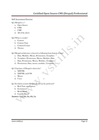 Certified Open Source CMS (Drupal) Professional
www.vskills.in Page 11
Self Assessment ExerciseSelf Assessment ExerciseSelf Assessment ExerciseSelf Assessment Exercise
Q.1 Drupal is a ?
a. Open Source
b. CMS
c. CMF
d. All of the above
Q.2 What is a node?
a. Content
b. Content Type
c. Content Creator
d. Themes
Q.3 Drupal architecture is layered as following from bottom to top?
a. Data, Modules, Menus, Permissions, Templates
b. Templates, Permissions, Menus, Modules, Data
c. Data, Permissions, Menus, Modules, Templates
d. Permissions, Data, menus, modules, Templates
Q.4 Top layer of Drupal is driven by?
a. XHTML
b. XHTML and CSS
c. Menus
d. Users
Q.5 In which scenario Drupal should not be preferred?
a. Real Time applications
b. Ecommerce
c. Retail Based
d. Content Based
AnswersAnswersAnswersAnswers –––– 1111----d, 2d, 2d, 2d, 2----b, 3b, 3b, 3b, 3----a, 4a, 4a, 4a, 4----b, 5b, 5b, 5b, 5----aaaa
 