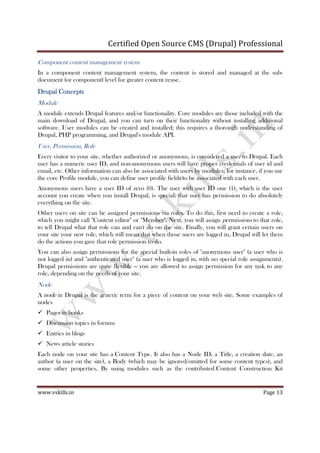 Certified Open Source CMS (Drupal) Professional
www.vskills.in Page 13
Component content management system
In a component content management system, the content is stored and managed at the sub-
document (or component) level for greater content reuse.
Drupal ConceptsDrupal ConceptsDrupal ConceptsDrupal Concepts
Module
A module extends Drupal features and/or functionality. Core modules are those included with the
main download of Drupal, and you can turn on their functionality without installing additional
software. User modules can be created and installed; this requires a thorough understanding of
Drupal, PHP programming, and Drupal's module API.
User, Permission, Role
Every visitor to your site, whether authorized or anonymous, is considered a user to Drupal. Each
user has a numeric user ID, and non-anonymous users will have proper credentials of user id and
email, etc. Other information can also be associated with users by modules; for instance, if you use
the core Profile module, you can define user profile fields to be associated with each user.
Anonymous users have a user ID of zero (0). The user with user ID one (1), which is the user
account you create when you install Drupal, is special: that user has permission to do absolutely
everything on the site.
Other users on site can be assigned permissions via roles. To do this, first need to create a role,
which you might call "Content editor" or "Member". Next, you will assign permissions to that role,
to tell Drupal what that role can and can't do on the site. Finally, you will grant certain users on
your site your new role, which will mean that when those users are logged in, Drupal will let them
do the actions you gave that role permission to do.
You can also assign permissions for the special built-in roles of "anonymous user" (a user who is
not logged in) and "authenticated user" (a user who is logged in, with no special role assignments).
Drupal permissions are quite flexible -- you are allowed to assign permission for any task to any
role, depending on the needs of your site.
Node
A node in Drupal is the generic term for a piece of content on your web site. Some examples of
nodes
Pages in books
Discussion topics in forums
Entries in blogs
News article stories
Each node on your site has a Content Type. It also has a Node ID, a Title, a creation date, an
author (a user on the site), a Body (which may be ignored/omitted for some content types), and
some other properties. By using modules such as the contributed Content Construction Kit
 