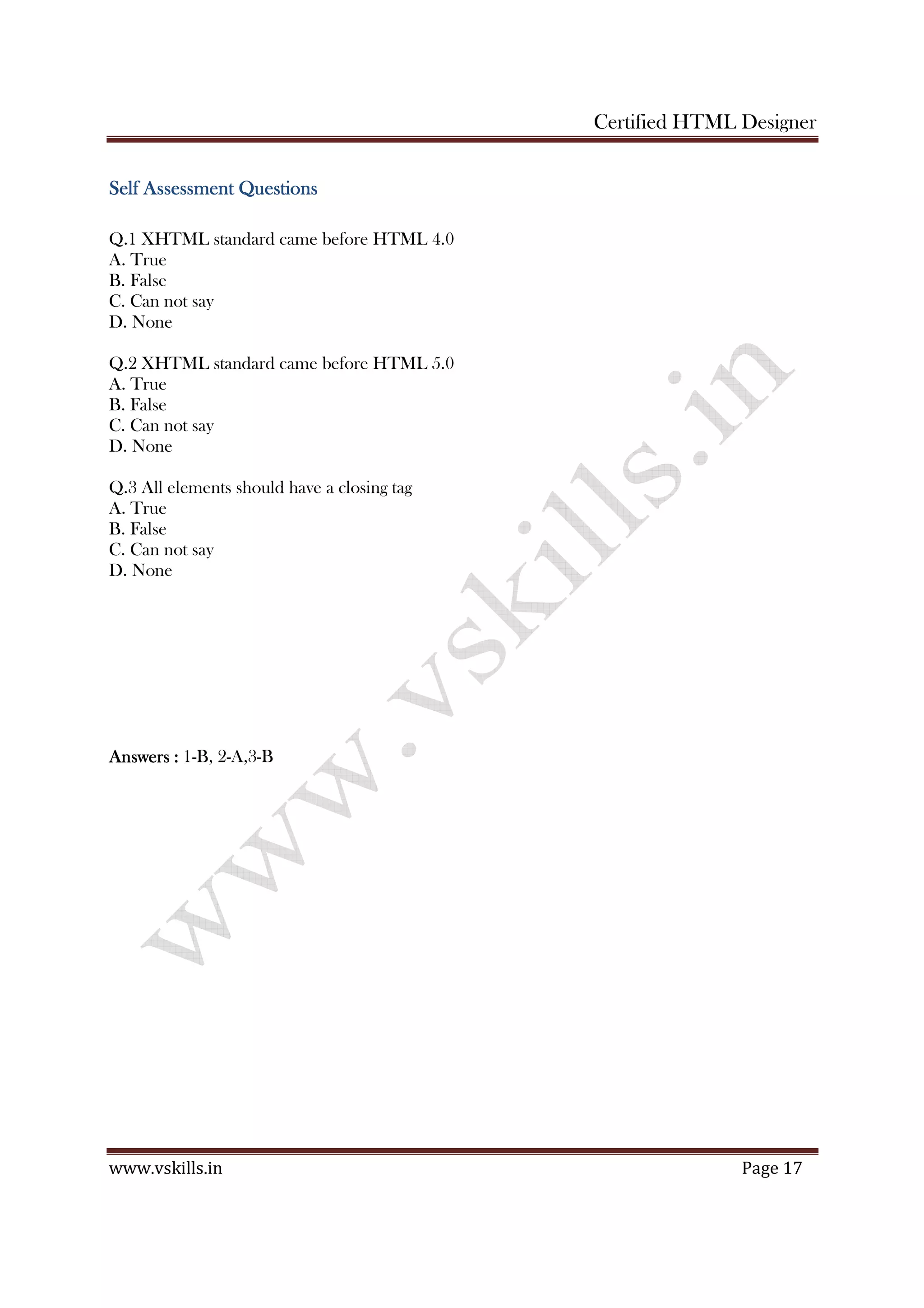 Certified HTML Designer
www.vskills.in Page 17
Self Assessment QuestionsSelf Assessment QuestionsSelf Assessment QuestionsSelf Assessment Questions
Q.1 XHTML standard came before HTML 4.0
A. True
B. False
C. Can not say
D. None
Q.2 XHTML standard came before HTML 5.0
A. True
B. False
C. Can not say
D. None
Q.3 All elements should have a closing tag
A. True
B. False
C. Can not say
D. None
AnswersAnswersAnswersAnswers :::: 1-B, 2-A,3-B
 